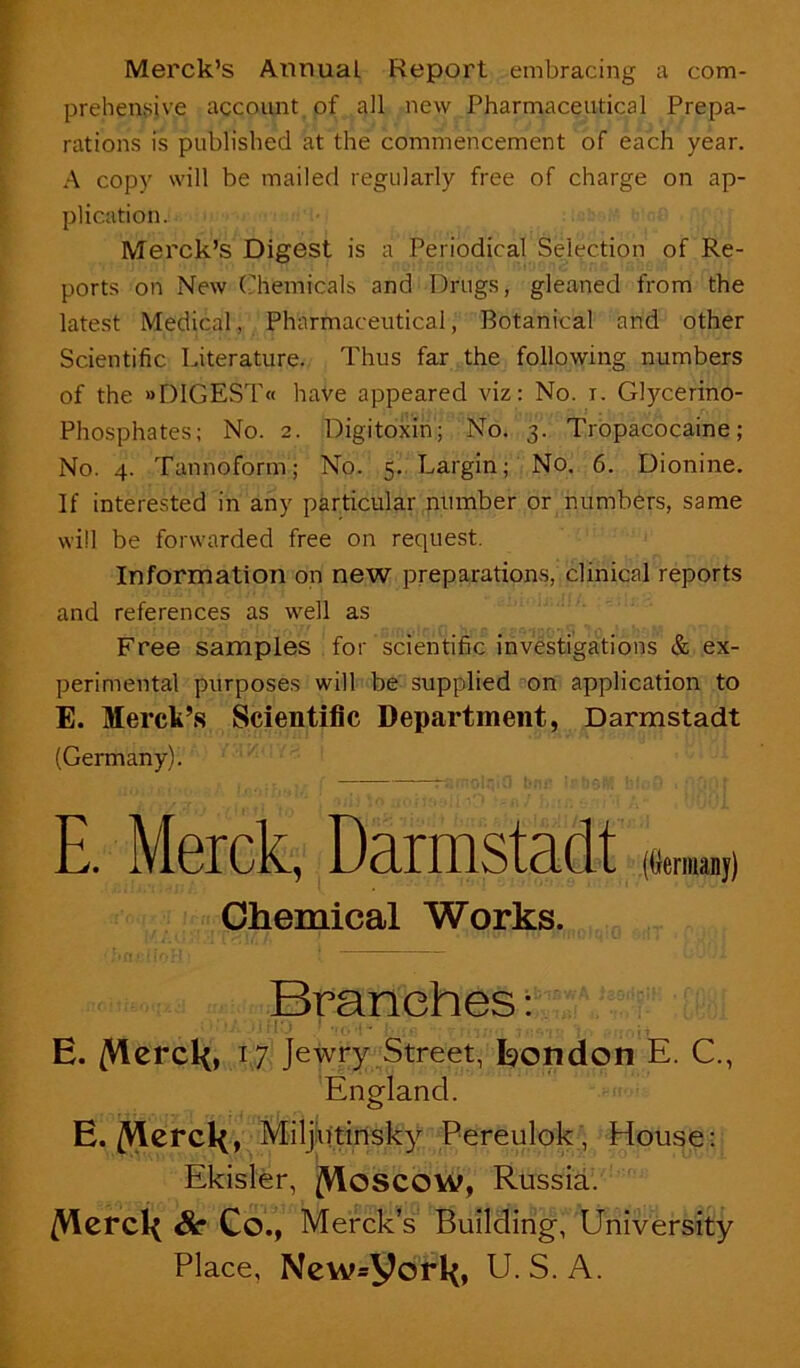 Merck’s Annual Report embracing a com- prehensive account, of all new Pharmaceutical Prepa- rations is published at the commencement of each year. .A copy will be mailed regularly free of charge on ap- plication. Merck’s Digest is a Periodical Selection of Re- ports on New (?hemicals and Drugs, gleaned from the latest Medical, Pharmaceutical, Botanical and other Scientific Literature. Thus far the following numbers of the »DIGEST« have appeared viz: No. i. Glycerino- Phosphates; No. 2. Digitoxin; No. 3. Tropacocaine ; No. 4. Tannoform; No. 5. Largin; No. 6. Dionine. If interested in any particular number or numbers, same will be forwarded free on request. Information on new preparations, clinical reports and references as well as Free samples for scientific investigations & ex- perimental purposes will be supplied on application to E. Merck’s Scientific Department, Darmstadt (Germany). E. Merck, Darmstadt Chemical Works. Branches: U:.i E. /Vlcrcl<, 17 Jewry Street, Eondon E. C., England. E./Vlcrckf^^djbtirtsky Pereulok, House: Ekisler, j(Vloscow, Russia. /Vlcrcl< Sc Co., Merck’s Building, University Place, New.york, U. S. A.