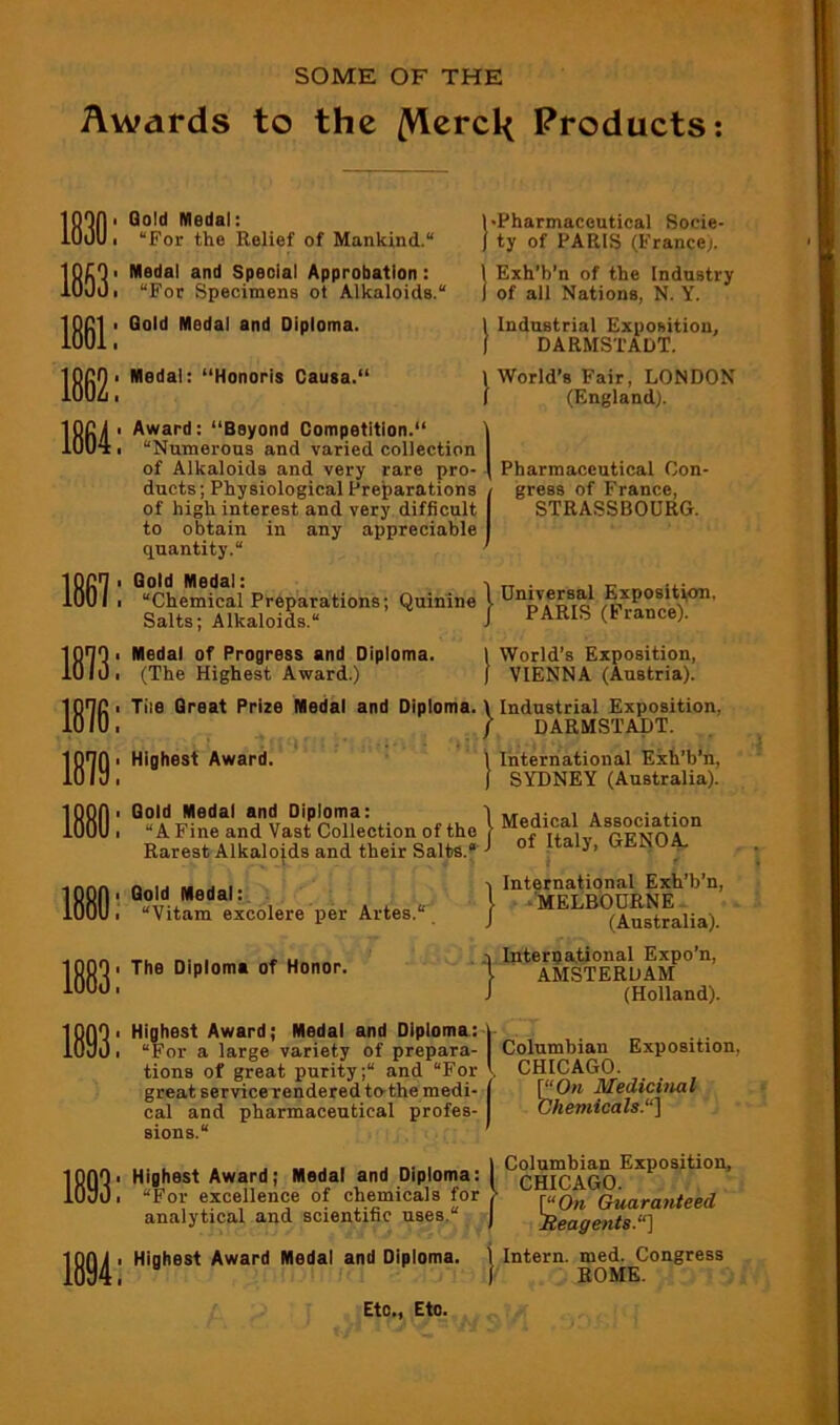 SOME OF THE Awards to the /Vtcrcl< Products: 1863: 1861: Gold Medal: “For the Relief of Mankind. Medal and Special Approbation : “For Specimens ot Alkaloids. Gold Medal and Diploma. I'Pharmaceutical Socie- ) ty of PARIS (France^. 1 Exh'b’n of the Industry I of all Nations, N. Y. Industrial Exposition, DARMSTADT. 1 World’s Fair, LONDON I (England). 1864: 1867: 1813: 1816: 1819: 18 Medal: “Honoris Causa. Award: “Beyond Competition. “Numerous and varied collection of Alkaloids and very rare pro- ducts; Physiological Preparations of high interest and very difficult to obtain in any appreciable quantity. Gold Medal: “Chemical Preparations; Quinine Salts; Alkaloids. Medal of Progress and Diploma. (The Highest Award.) Tile Great Prize Medal and Diploma. \ Industrial Exposition, / DARMSTADT. Pharmaceutical Con- gress of France, STRASSBOURG. \ Dniversal Expositi,on, J PARIS (France). I World's Exposition, ) VIENNA (Austria). Highest Award. ' Gold Medal and Diploma: “A Fine and Vast Collection of the Rarest Alkalojds and their Salts. • Gold Medal: “Vitam excolere per Artes. The Diploma of Honor. International Exh’b’n, SYDNEY (Australia). , Medical Association of Italy, GENOA, } International Exh’b’n, •MELBOURNE (Australia). q International Expo’n, I AMSTERDAM J (Holland). Highest Award; Medal and Diploma: j “For a large variety of prepara- I tions of great purity; and “For \ great service rendered to-themedi- j pharmaceutical profes- Columbian Exposition, CHICAGO. P‘0» Medicinal Chemicals.“] 1893: 1894: cal and sions. .... X. jrv. I \ Columbian Exposition, Highest Award; Medal and Diploma: I “For excellence of chemicals for > raQ,^ Quaratiteed analytical and scientific uses. ) Reagents.“^ Highest Award Medal and Diploma. \ Intern, med. Congress (• ROME. Etc,, Eto.