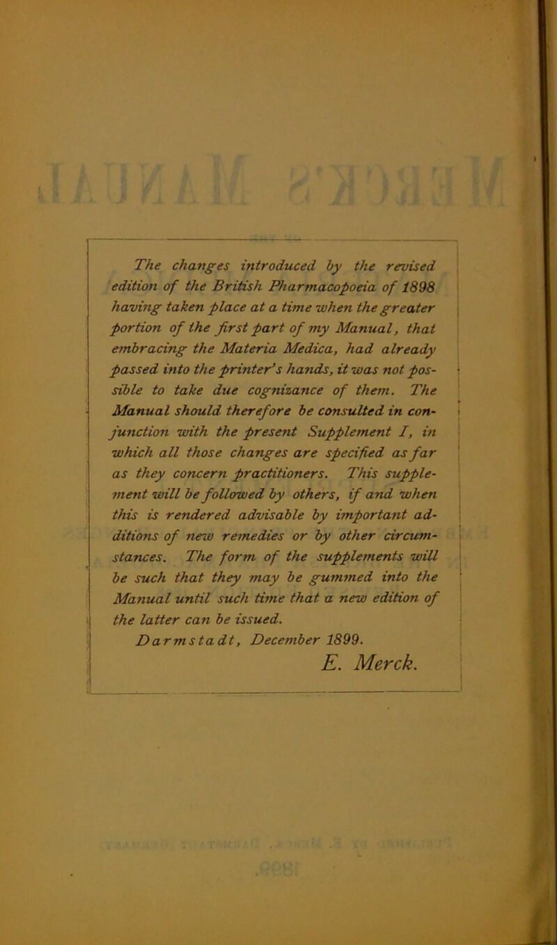 The changes introduced by the revised edition of the British Pharmacopoeia of 1898 having taken place at a time when the greater \ portion of the first part of my Manual, that embracing the Materia Medica, had already ' passed into the printer’s hands, it was not pos- sible to take due cognizance of them. The Manual should therefore be consulted in con- junction with the present Supplement I, in which all those changes are specified as far as they concern practitioners. This supple- ment will be followed by others, if and when this is rendered advisable by important ad- '■ ditions of new remedies or by other circum- stances. The form of the supplements will be such that they may be gummed into the Manual until such time that a new edition of j 1 the latter can be issued. j Darmstadt, December 1899. I E. Merck.