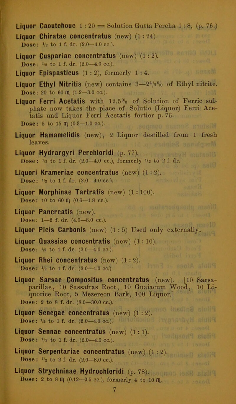 Liquor Caoutchouc l : 20 = Solution Gutta PercLa 1: 8, (p. 76.) Liquor Chiratae concentratus (new) (i: 24). Dose: ‘/s to 1 f. dr. (2.0—4.0 cc.’). Liquor Cuspariae concentratus (new) (l: 2), Dose: >/2 to 1 f. dr. (2.0—4.0 cc.). Liquor Epispasticus (l : 2), formerly l : 4. Liquor Ethyl Nitritis (new) contains 3—of Ethyl nitrite. Dose: 20 to 60 tl\ (1.2—8.0 cc.). Liquor Ferri Acetatis with 12,5% of Solution of Ferric sul- phate now takes the place of Solutio (Liquor) Ferri Ace- tatis und Liquor Ferri Acetatis fortior p. 76. Dose: 5 to 15 rq (0.3—l.o cc.). Liquor Hamameiidis (new), 2 Liquor destilled from 1 fresh leaves. Liquor Hydrargyri Perchloridi (p. 77). Dose: Va to 1 f. dr. (2.0—4.0 cc.), formerly */a to 2 f. dr. Liquori Krameriae concentratus (new) (i: 2). Dose; Va to 1 f. dr. (2.0—4.0 cc.). Liquor Morphinae Tartratis (new) (l: lOO). Dose: 10 to 60 (I) (0 6—18 cc.). Liquor Pancreatis (new). Dose: 1—2 f. dr. (4.0—8.0 cc.). Liquor Picis Carbonis (new) (l : 5) Used only externally. Liquor Quassiae concentratis (new) (l: 10). Dose; Va to 1 f. dr. (2.0—4.0 cc.). Liquor Rhei concentratus (new) (1:2). Dose: Va to 1 f. dr. (2.0—4.0 cc.) Liquor Sarsae Compositus concentratus (new). [lO Sarsa- parillae, 10 Sassafras Root, 10 Guaiacum Wood, 10 Li- quorice Root, 5 Mezereon Bark, 100 Liquor.] Dose: 2 to 8 f. dr. (8.0—30.0 cc.). Liquor Senegae concentratus (new) (i: 2). Dose: Va to 1 f. dr. (2.0—4.0 oc.). Liquor Sennae concentratus (new) (i: i). Dose: >/2 to 1 f. dr. (2.0—4.0 cc.). Liquor Serpentariae concentratus (new) (i: 2). Dose : Va to 2 f. dr. (2.0—8.0 cc.). Liquor Strychninae Hydrochloridi (p. 78). Dose; 2 to 8 iq (0.12—0.5 cc.), formerly 4 to 10 iq.