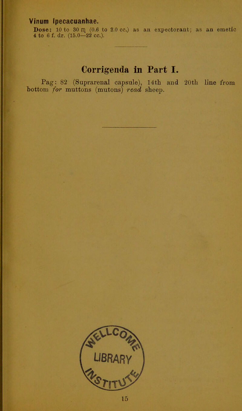 Vinum Ipecacuanhae. Dose: 10 to 30 rri (0.6 to 2.0 cc.) as an expectorant; as 4 to 6 f. dr. (15.0—22 cc.). Corrigenda in Part I. Pag: 82 (Suprarenal capsule), 14th and 20th bottom for muttons (mutons) read sheep. an emetic line from