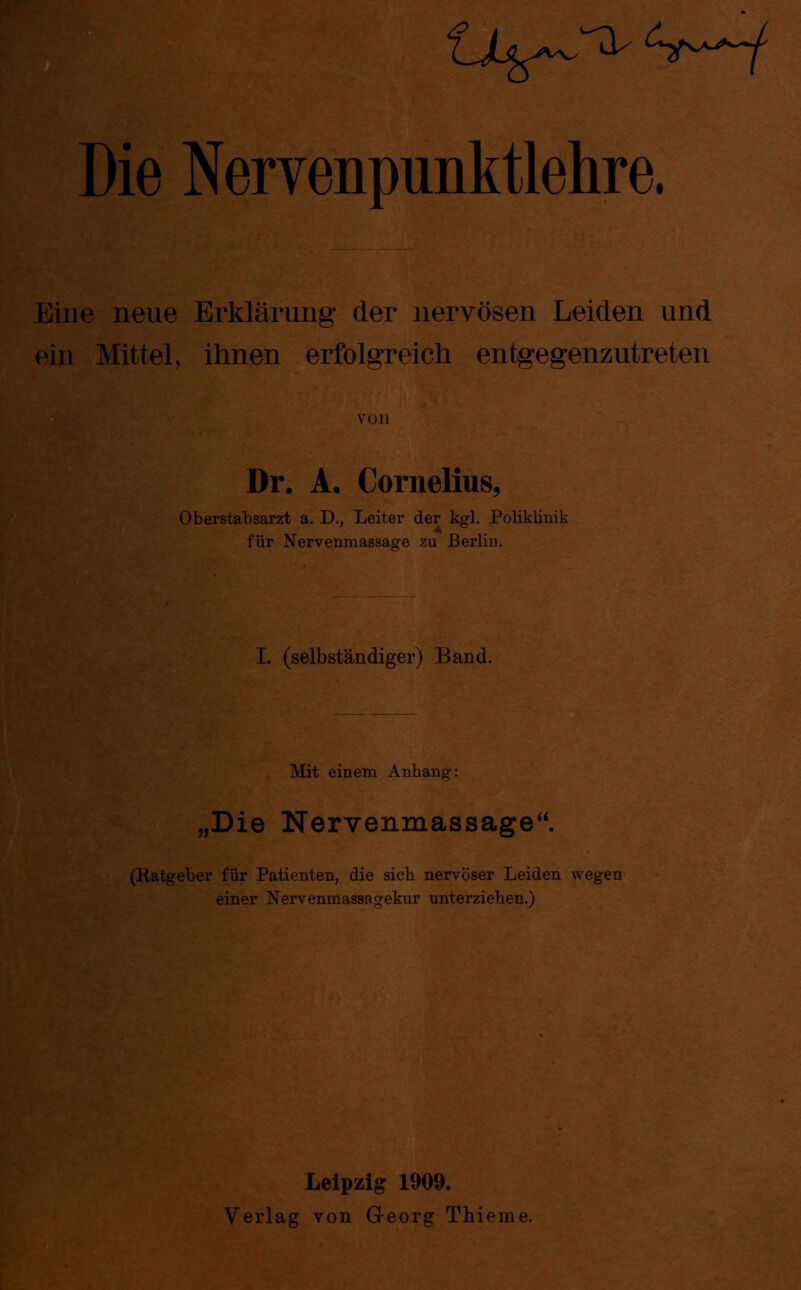 Die Nervenpunktlehre. Eine neue Erklärung der nervösen Leiden und ein Mittel, ihnen erfolgreich entgegenzutreten YOll Dr. A. Cornelius, Oberstabsarzt a. D., Leiter der kgl. Poliklinik für Nervenmassage zu Berlin. I. (selbständiger) Band. nne.^•**»r r«>Ä _ Mit einem Anhang: „Die Nervenmassage“. (Ratgeber für Patienten, die sich nervöser Leiden wegen einer Nervenmassagekur unterziehen.) Leipzig 1909. Verlag von G-eorg Thieme.