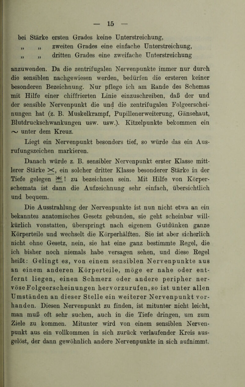 bei Stärke ersten Grades keine Unterstreichung, „ „ zweiten Grades eine einfache Unterstreichung, „ „ dritten Grades eine zweifache Unterstreichung anzuwenden. Da die zentrifugalen Nervenpunkte immer nur durch die sensiblen nachgewiesen werden, bedürfen die ersteren keiner besonderen Bezeichnung. Nur pflege ich am Rande des Schemas mit Hilfe einer chiffrierten Linie einzuschreiben, daß der und der sensible Nervenpunkt die und die zentrifugalen Folgeerschei- nungen hat (z. B. Muskelkrampf, Pupillenerweiterung, Gänsehaut, Blutdruckschwankungen usw. usw.). Kitzelpunkte bekommen ein rv unter dem Kreuz. Liegt ein Nervenpunkt besonders tief, so würde das ein Aus- rufungszeichen markieren. Danach würde z. B. sensibler Nervenpunkt erster Klasse mitt- lerer Stärke >C, ein solcher dritter Klasse besonderer Stärke in der Tiefe gelegen Hfd zu bezeichnen sein. Mit Hilfe von Körper- schemata ist dann die Aufzeichnung sehr einfach, übersichtlich und bequem. Die Ausstrahlung der Nervenpunkte ist nun nicht etwa an ein bekanntes anatomisches Gesetz gebunden, sie geht scheinbar will- kürlich vonstatten, überspringt nach eigenem Gutdünken ganze Körperteile und wechselt die Körperhälften. Sie ist aber sicherlich nicht ohne Gesetz, nein, sie hat eine ganz bestimmte Regel, die icli bisher noch niemals habe versagen sehen, und diese Regel heißt: Gelingt es, von einem sensiblen Nervenpunkte aus an einem anderen Körperteile, möge er nahe oder ent- fernt liegen, einen Schmerz oder andere peripher ner- vöseFolgeerscheinungen hervorzurufen,so ist unter allen Umständen an dieser Stelle ein weiterer Nervenpunkt vor- handen. Diesen Nervenpunkt zu finden, ist mitunter nicht leicht, man muß oft sehr suchen, auch in die Tiefe dringen, um zum Ziele zu kommen. Mitunter wird von einem sensiblen Nerven- punkt aus ein vollkommen in sich zurück verlaufender Kreis aus- gelöst, der dann gewöhnlich andere Nervenpunkte in sich auf nimmt.