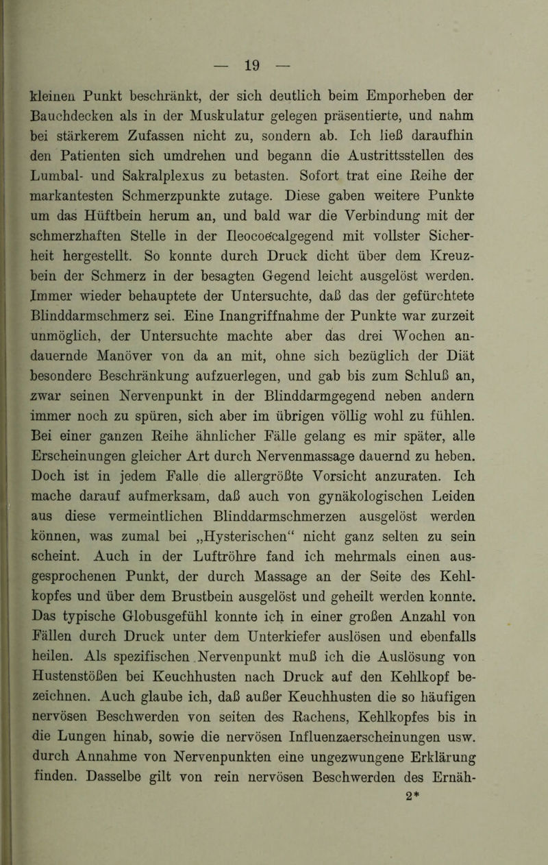 kleinen Punkt beschränkt, der sich deutlich beim Emporheben der Bauchdecken als in der Muskulatur gelegen präsentierte, und nahm bei stärkerem Zufassen nicht zu, sondern ab. Ich ließ daraufhin den Patienten sich umdrehen und begann die Austrittsstellen des Lumbal- und Sakralplexus zu betasten. Sofort trat eine Reihe der markantesten Schmerzpunkte zutage. Diese gaben weitere Punkte um das Hüftbein herum an, und bald war die Verbindung mit der schmerzhaften Stelle in der Ileocoe'calgegend mit vollster Sicher- heit hergestellt. So konnte durch Druck dicht über dem Kreuz- bein der Schmerz in der besagten Gegend leicht ausgelöst werden. Immer wieder behauptete der Untersuchte, daß das der gefürchtete Blinddarmschmerz sei. Eine Inangriffnahme der Punkte war zurzeit unmöglich, der Untersuchte machte aber das drei Wochen an- dauernde Manöver von da an mit, ohne sich bezüglich der Diät besondere Beschränkung aufzuerlegen, und gab bis zum Schluß an, zwar seinen Nervenpunkt in der Blinddarmgegend neben andern immer noch zu spüren, sich aber im übrigen völlig wohl zu fühlen. Bei einer ganzen Reihe ähnlicher Fälle gelang es mir später, alle Erscheinungen gleicher Art durch Nervenmassage dauernd zu heben. Doch ist in jedem Falle die allergrößte Vorsicht anzuraten. Ich mache darauf aufmerksam, daß auch von gynäkologischen Leiden aus diese vermeintlichen Blinddarmschmerzen ausgelöst werden können, was zumal bei „Hysterischen“ nicht ganz selten zu sein scheint. Auch in der Luftröhre fand ich mehrmals einen aus- gesprochenen Punkt, der durch Massage an der Seite des Kehl- kopfes und über dem Brustbein ausgelöst und geheilt werden konnte. Das typische Globusgefühl konnte ich in einer großen Anzahl von Fällen durch Druck unter dem Unterkiefer auslösen und ebenfalls heilen. Als spezifischen Nervenpunkt muß ich die Auslösung von Hustenstößen bei Keuchhusten nach Druck auf den Kehlkopf be- zeichnen. Auch glaube ich, daß außer Keuchhusten die so häufigen nervösen Beschwerden von seiten des Rachens, Kehlkopfes bis in die Lungen hinab, sowie die nervösen Influenzaerscheinungen usw. durch Annahme von Nervenpunkten eine ungezwungene Erklärung finden. Dasselbe gilt von rein nervösen Beschwerden des Ernäh- 2*