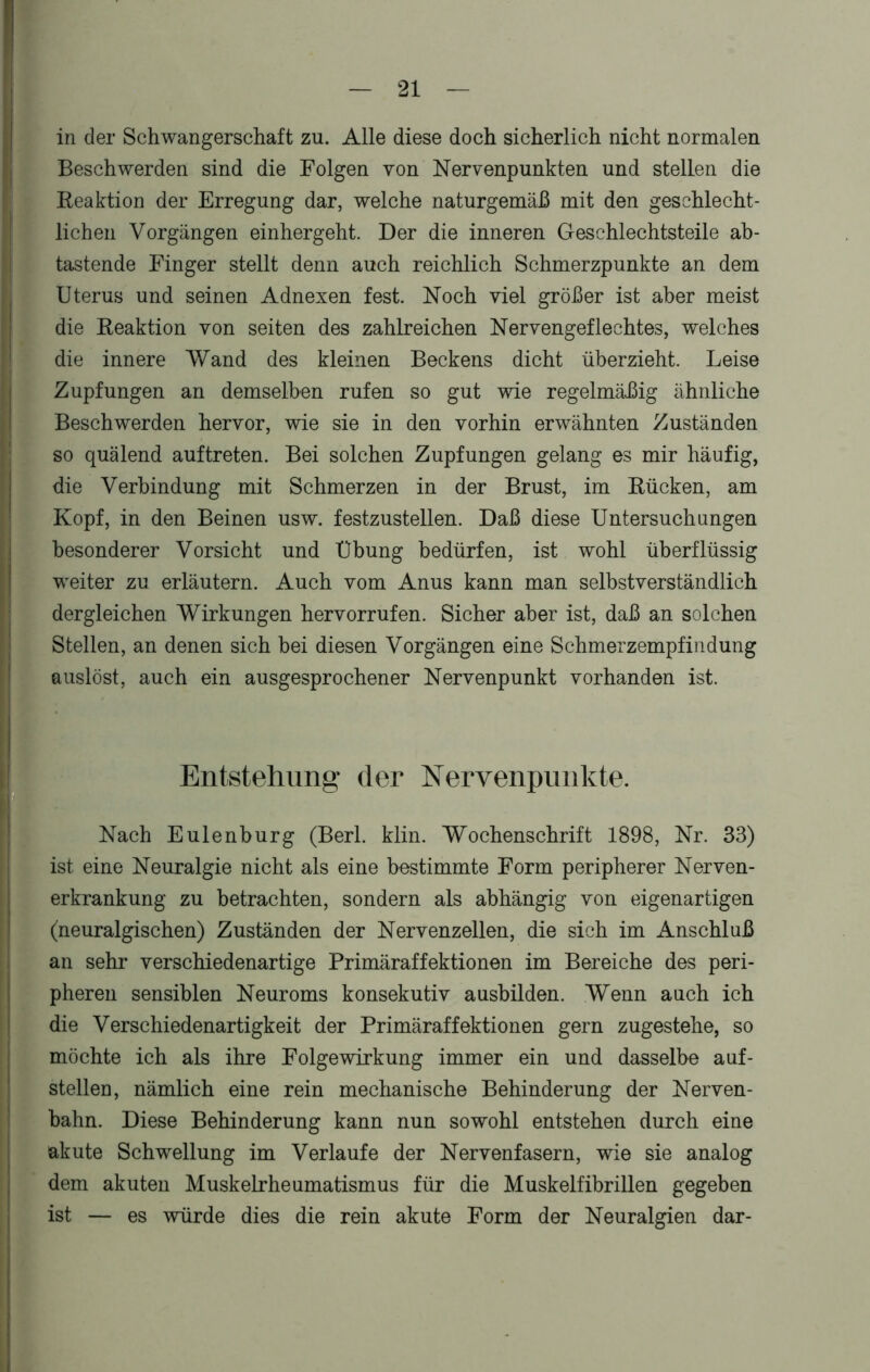 in der Schwangerschaft zu. Alle diese doch sicherlich nicht normalen Beschwerden sind die Folgen von Nervenpunkten und stellen die Reaktion der Erregung dar, welche naturgemäß mit den geschlecht- lichen Vorgängen einhergeht. Der die inneren Geschlechtsteile ab- tastende Finger stellt denn auch reichlich Schmerzpunkte an dem Uterus und seinen Adnexen fest. Noch viel größer ist aber meist die Reaktion von seiten des zahlreichen Nervengeflechtes, welches die innere Wand des kleinen Beckens dicht überzieht. Leise Zupfungen an demselben rufen so gut wie regelmäßig ähnliche Beschwerden hervor, wie sie in den vorhin erwähnten Zuständen so quälend auftreten. Bei solchen Zupfungen gelang es mir häufig, die Verbindung mit Schmerzen in der Brust, im Rücken, am Kopf, in den Beinen usw. festzustellen. Daß diese Untersuchungen besonderer Vorsicht und Übung bedürfen, ist wohl überflüssig weiter zu erläutern. Auch vom Anus kann man selbstverständlich dergleichen Wirkungen hervorrufen. Sicher aber ist, daß an solchen Stellen, an denen sich bei diesen Vorgängen eine Schmerzempfindung auslöst, auch ein ausgesprochener Nervenpunkt vorhanden ist. Entstehung der Nervenpunkte. Nach Eulenburg (Berl. klin. Wochenschrift 1898, Nr. 33) ist eine Neuralgie nicht als eine bestimmte Form peripherer Nerven- erkrankung zu betrachten, sondern als abhängig von eigenartigen (neuralgischen) Zuständen der Nervenzellen, die sich im Anschluß an sehr verschiedenartige Primäraffektionen im Bereiche des peri- pheren sensiblen Neuroms konsekutiv ausbilden. Wenn auch ich die Verschiedenartigkeit der Primäraffektionen gern zugestehe, so möchte ich als ihre Folge Wirkung immer ein und dasselbe auf- stellen, nämlich eine rein mechanische Behinderung der Nerven- bahn. Diese Behinderung kann nun sowohl entstehen durch eine akute Schwellung im Verlaufe der Nervenfasern, wie sie analog dem akuten Muskelrheumatismus für die Muskelfibrillen gegeben ist — es würde dies die rein akute Form der Neuralgien dar-
