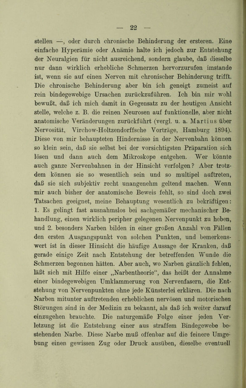 stellen —, oder durch chronische Behinderung der ersteren. Eine einfache Hyperämie oder Anämie halte ich jedoch zur Entstehung der Neuralgien für nicht ausreichend, sondern glaube, daß dieselbe nur dann wirklich erhebliche Schmerzen hervorzurufen imstande ist, wenn sie auf einen Nerven mit chronischer Behinderung trifft. Die chronische Behinderung aber bin ich geneigt zumeist auf rein bindegewebige Ursachen zurückzuführen. Ich bin mir wohl bewußt, daß ich mich damit in Gegensatz zu der heutigen Ansicht stelle, welche z. B. die reinen Neurosen auf funktionelle, aber nicht anatomische Veränderungen zurückführt (vergl. u. a. Martius über Nervosität, Virchow-Holtzendorffsche Vorträge, Hamburg 1894). Diese von mir behaupteten Hindernisse in der Nervenbahn können so klein sein, daß sie selbst bei der vorsichtigsten Präparation sich lösen und dann auch dem Mikroskope entgehen. Wer könnte auch ganze Nervenbahnen in der Hinsicht verfolgen? Aber trotz- dem können sie so wesentlich sein und so multipel auf treten, daß sie sich subjektiv recht unangenehm geltend machen. Wenn mir auch bisher der anatomische Beweis fehlt, so sind doch zwei Tatsachen geeignet, meine Behauptung wesentlich zu bekräftigen: 1. Es gelingt fast ausnahmslos bei sachgemäßer mechanischer Be- handlung, einen wirklich peripher gelegenen Nervenpunkt zu heben, und 2. besonders Narben bilden in einer großen Anzahl von Fällen den ersten Ausgangspunkt von solchen Punkten, und bemerkens- wert ist in dieser Hinsicht die häufige Aussage der Kranken, daß gerade einige Zeit nach Entstehung der betreffenden Wunde die Schmerzen begonnen hätten. Aber auch, wo Narben gänzlich fehlen, läßt sich mit Hilfe einer „Narbentheorie“, das heißt der Annahme einer bindegewebigen Umklammerung von Nervenfasern, die Ent- stehung von Nervenpunkten ohne jede Künsterlei erklären. Die nach Narben mitunter auftretenden erheblichen nervösen und motorischen Störungen sind in der Medizin zu bekannt, als daß ich weiter darauf einzugehen brauchte. Die naturgemäße Folge einer jeden Ver- letzung ist die Entstehung einer aus straffem Bindegewebe be- stehenden Narbe. Diese Narbe muß offenbar auf die feinere Umge- bung einen gewissen Zug oder Druck ausüben, dieselbe eventuell