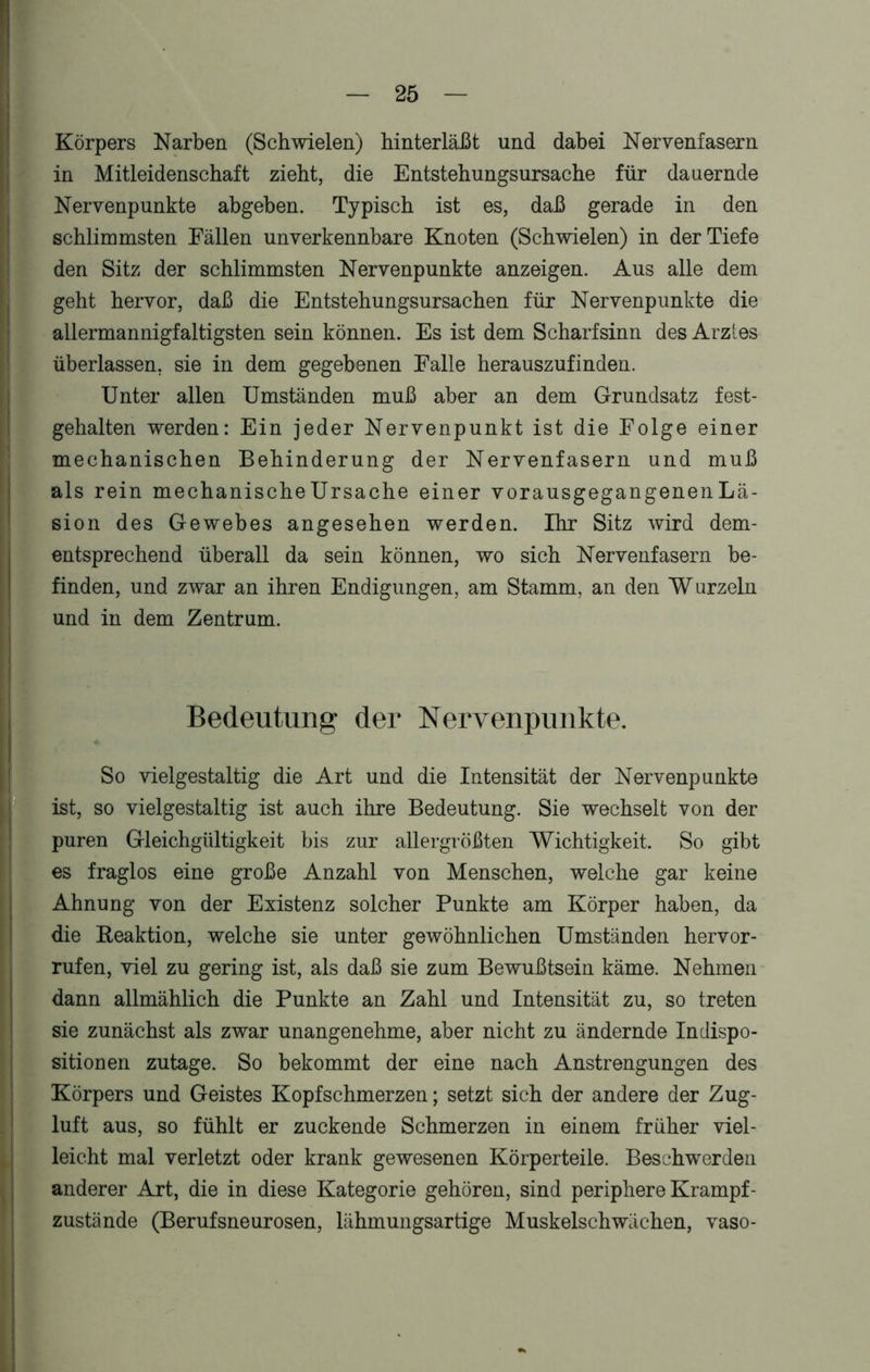 Körpers Narben (Schwielen) hinterläßt und dabei Nervenfasern in Mitleidenschaft zieht, die Entstehungsursache für dauernde Nervenpunkte abgeben. Typisch ist es, daß gerade in den schlimmsten Fällen unverkennbare Knoten (Schwielen) in der Tiefe 5 den Sitz der schlimmsten Nervenpunkte anzeigen. Aus alle dem geht hervor, daß die Entstehungsursachen für Nervenpunkte die allermannigfaltigsten sein können. Es ist dem Scharfsinn des Arztes überlassen, sie in dem gegebenen Falle herauszufinden. Unter allen Umständen muß aber an dem Grundsatz fest- gehalten werden: Ein jeder Nervenpunkt ist die Folge einer mechanischen Behinderung der Nervenfasern und muß als rein mechanischeUrsache einer vorausgegangenen Lä- sion des Gewebes angesehen werden. Ihr Sitz wird dem- entsprechend überall da sein können, wo sich Nervenfasern be- finden, und zwar an ihren Endigungen, am Stamm, an den Wurzeln und in dem Zentrum. Bedeutung der Nervenpunkte. So vielgestaltig die Art und die Intensität der Nervenpunkte ist, so vielgestaltig ist auch ihre Bedeutung. Sie wechselt von der puren Gleichgültigkeit bis zur allergrößten Wichtigkeit. So gibt es fraglos eine große Anzahl von Menschen, welche gar keine Ahnung von der Existenz solcher Punkte am Körper haben, da die Reaktion, welche sie unter gewöhnlichen Umständen hervor - rufen, viel zu gering ist, als daß sie zum Bewußtsein käme. Nehmen dann allmählich die Punkte an Zahl und Intensität zu, so treten sie zunächst als zwar unangenehme, aber nicht zu ändernde Indispo- sitionen zutage. So bekommt der eine nach Anstrengungen des Körpers und Geistes Kopfschmerzen; setzt sich der andere der Zug- luft aus, so fühlt er zuckende Schmerzen in einem früher viel- leicht mal verletzt oder krank gewesenen Körperteile. Beschwerden anderer Art, die in diese Kategorie gehören, sind periphere Krampf - zustände (Berufsneurosen, lähmungsartige Muskelschwächen, vaso-