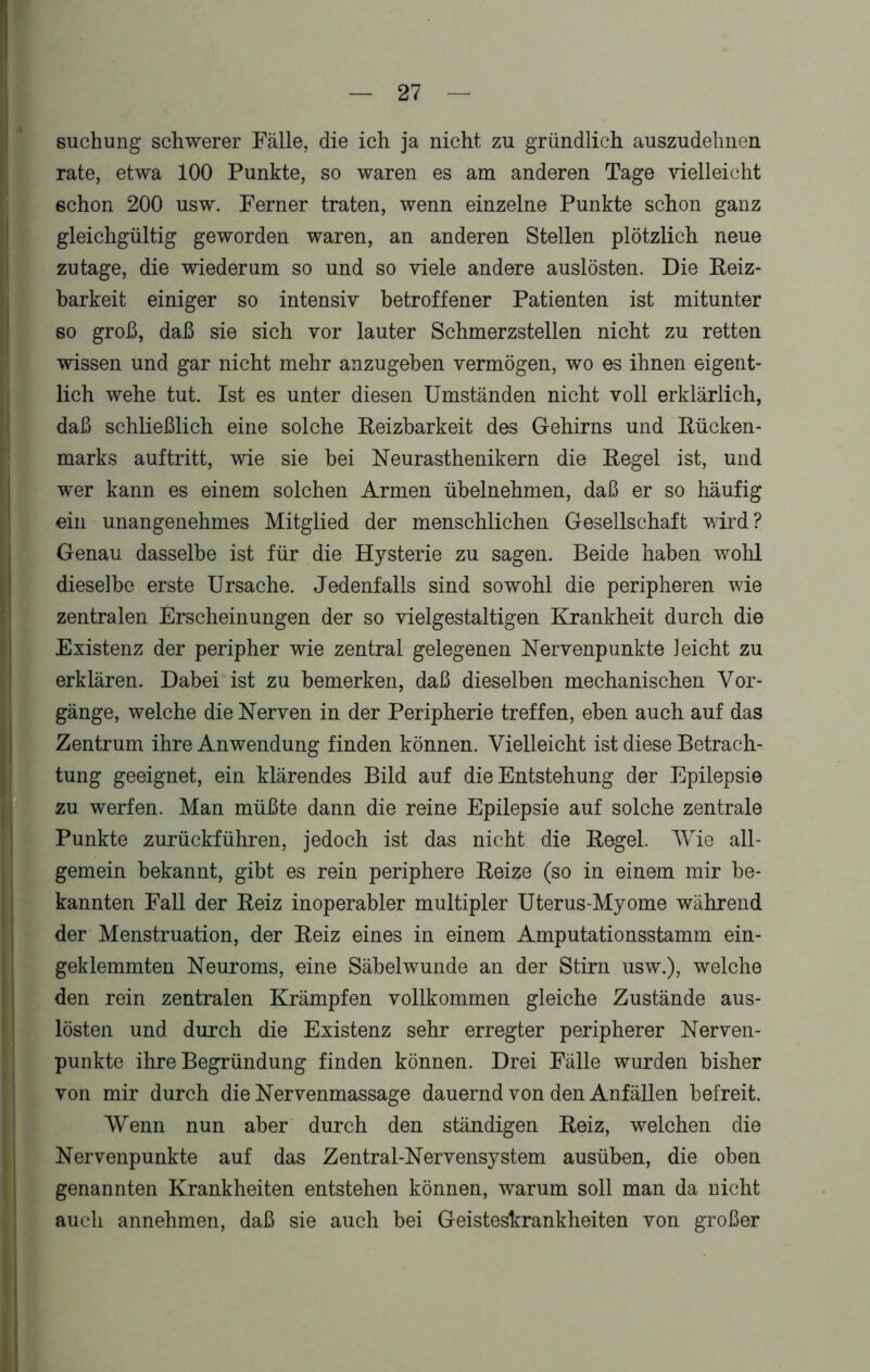 suchung schwerer Fälle, die ich ja nicht zu gründlich auszudehnen rate, etwa 100 Punkte, so waren es am anderen Tage vielleicht schon 200 usw. Ferner traten, wenn einzelne Punkte schon ganz gleichgültig geworden waren, an anderen Stellen plötzlich neue zutage, die wiederum so und so viele andere auslösten. Die Reiz- barkeit einiger so intensiv betroffener Patienten ist mitunter so groß, daß sie sich vor lauter Schmerzstellen nicht zu retten wissen und gar nicht mehr anzugeben vermögen, wo es ihnen eigent- lich wehe tut. Ist es unter diesen Umständen nicht voll erklärlich, daß schließlich eine solche Reizbarkeit des Gehirns und Rücken- marks auf tritt, wie sie bei Neurasthenikern die Regel ist, und wer kann es einem solchen Armen übelnehmen, daß er so häufig ein unangenehmes Mitglied der menschlichen Gesellschaft wird? Genau dasselbe ist für die Hysterie zu sagen. Beide haben wohl dieselbe erste Ursache. Jedenfalls sind sowohl die peripheren wie zentralen Erscheinungen der so vielgestaltigen Krankheit durch die Existenz der peripher wie zentral gelegenen Nervenpunkte leicht zu erklären. Dabei ist zu bemerken, daß dieselben mechanischen Vor- gänge, welche die Nerven in der Peripherie treffen, eben auch auf das Zentrum ihre Anwendung finden können. Vielleicht ist diese Betrach- tung geeignet, ein klärendes Bild auf die Entstehung der Epilepsie zu werfen. Man müßte dann die reine Epilepsie auf solche zentrale Punkte zurückführen, jedoch ist das nicht die Regel. Wie all- gemein bekannt, gibt es rein periphere Reize (so in einem mir be- kannten Fall der Reiz inoperabler multipler Uterus-Myome während der Menstruation, der Reiz eines in einem Amputationsstamm ein- geklemmten Neuroms, eine Säbelwunde an der Stirn usw.), welche den rein zentralen Krämpfen vollkommen gleiche Zustände aus- lösten und durch die Existenz sehr erregter peripherer Nerven- punkte ihre Begründung finden können. Drei Fälle wurden bisher von mir durch die Nervenmassage dauernd von den Anfällen befreit. Wenn nun aber durch den ständigen Reiz, welchen die Nervenpunkte auf das Zentral-Nervensystem ausüben, die oben genannten Krankheiten entstehen können, warum soll man da nicht auch annehmen, daß sie auch bei Geisteskrankheiten von großer •