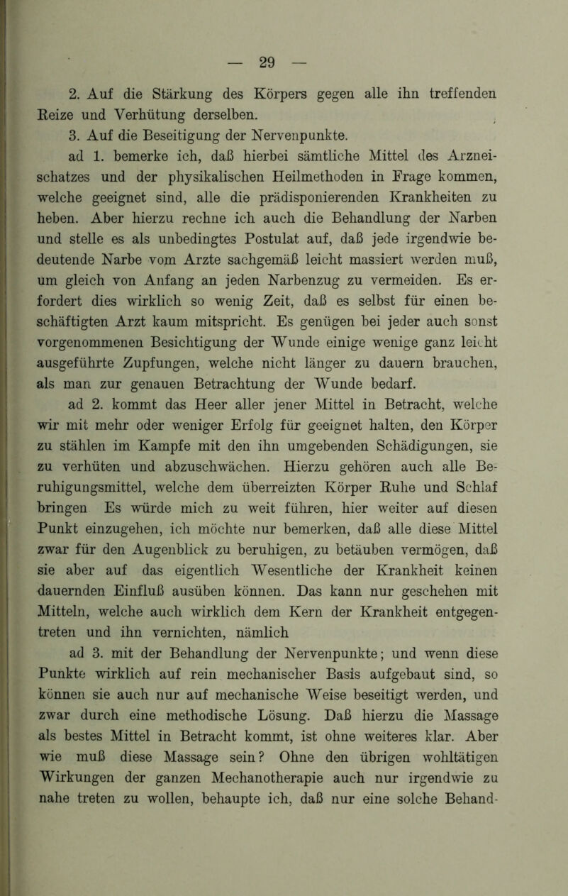2. Auf die Stärkung des Körpers gegen alle ihn treffenden Heize und Verhütung derselben. 3. Auf die Beseitigung der Nervenpunkte. ad 1. bemerke ich, daß hierbei sämtliche Mittel des Arznei- schatzes und der physikalischen Heilmethoden in Frage kommen, welche geeignet sind, alle die prädisponierenden Krankheiten zu heben. Aber hierzu rechne ich auch die Behandlung der Narben und stelle es als unbedingtes Postulat auf, daß jede irgendwie be- deutende Narbe vom Arzte sachgemäß leicht massiert werden muß, um gleich von Anfang an jeden Narbenzug zu vermeiden. Es er- fordert dies wirklich so wenig Zeit, daß es selbst für einen be- schäftigten Arzt kaum mitspricht. Es genügen bei jeder auch sonst vorgenommenen Besichtigung der Wunde einige wenige ganz leicht ausgeführte Zupfungen, welche nicht länger zu dauern brauchen, als man zur genauen Betrachtung der Wunde bedarf. ad 2. kommt das Heer aller jener Mittel in Betracht, welche wir mit mehr oder weniger Erfolg für geeignet halten, den Körper zu stählen im Kampfe mit den ihn umgebenden Schädigungen, sie zu verhüten und abzuschwächen. Hierzu gehören auch alle Be- ruhigungsmittel, welche dem überreizten Körper Buhe und Schlaf bringen Es würde mich zu weit führen, hier weiter auf diesen Punkt einzugehen, ich möchte nur bemerken, daß alle diese Mittel zwar für den Augenblick zu beruhigen, zu betäuben vermögen, daß sie aber auf das eigentlich Wesentliche der Krankheit keinen dauernden Einfluß ausüben können. Das kann nur geschehen mit Mitteln, welche auch wirklich dem Kern der Krankheit entgegen- treten und ihn vernichten, nämlich ad 3. mit der Behandlung der Nervenpunkte; und wenn diese Punkte wirklich auf rein mechanischer Basis aufgebaut sind, so können sie auch nur auf mechanische Weise beseitigt werden, und zwar durch eine methodische Lösung. Daß hierzu die Massage als bestes Mittel in Betracht kommt, ist ohne weiteres klar. Aber wie muß diese Massage sein ? Ohne den übrigen wohltätigen Wirkungen der ganzen Mechanotherapie auch nur irgendwie zu nahe treten zu wollen, behaupte ich, daß nur eine solche Behänd-