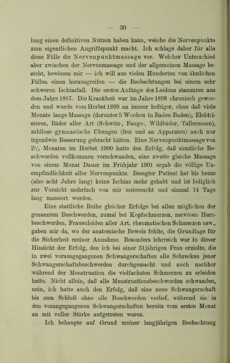 lung einen definitiven Nutzen haben kann, welche die Nervenpunkte zum eigentlichen Angriffspunkt macht. Ich schlage daher für alle diese Fälle die Nervenpunktmassage vor. Welcher Unterschied aber zwischen der Nervenmassage und der allgemeinen Massage be- steht, bewiesen mir — ich will aus vielen Hunderten von ähnlichen Fällen einen herausgreifen — die Beobachtungen bei einem sehr schweren Ischiasfall. Die ersten Anfänge des Leidens stammten aus dem Jahre 1887. Die Krankheit war im Jahre 1898 chronisch gewor- den und wurde vom Herbst 1899 an immer heftiger, ohne daß viele Monate lange Massage (darunter 5 Wochen in Baden-Baden), Elektri- sieren, Bäder aller Art (Schwitz-, Fango-, Wildbäder, Tallermann), zahllose gymnastische Übungen (frei und an Apparaten) auch nur irgendwie Besserung gebracht hätten. Eine Nervenpunktmassage von 2V2 Monaten im Herbst 1900 hatte den Erfolg, daß sämtliche Be- schwerden vollkommen verschwanden, eine zweite gleiche Massage von einem Monat Dauer im Frühjahr 1901 ergab die völlige Un- empfindlichkeit aller Nervenpunkte. Besagter Patient hat bis heute (also acht Jahre lang) keine Ischias mehr gehabt und ist lediglich zur Vorsicht mehrfach von mir untersucht und einmal 14 Tage lang massiert worden. Eine stattliche Eeihe gleicher Erfolge bei allen möglichen der genannten Beschwerden, zumal bei Kopfschmerzen, nervösen Herz- beschwerden, Frauenleiden aller Art, rheumatischen Schmerzen usw., gaben mir da, wo der anatomische Beweis fehlte, die Grundlage für die Sicherheit meiner Annahme. Besonders lehrreich war in dieser Hinsicht der Erfolg, den ich bei einer 31jährigen Frau erzielte, die in zwei vorausgegangenen Schwangerschaften alle Schrecken jener Schwangerschaftsbeschwerden durchgemacht und auch nachher während der Menstruation die vielfachsten Schmerzen zu erleiden hatte. Nicht allein, daß alle Menstruationsbeschwerden schwanden, nein, ich hatte auch den Erfolg, daß eine neue Schwangerschaft bis zum Schluß ohne alle Beschwerden verlief, während sie in den vorangegangenen Schwangerschaften bereits vom ersten Monat an mit voller Stärke auf getreten waren. Ich behaupte auf Grund meiner langjährigen Beobachtung