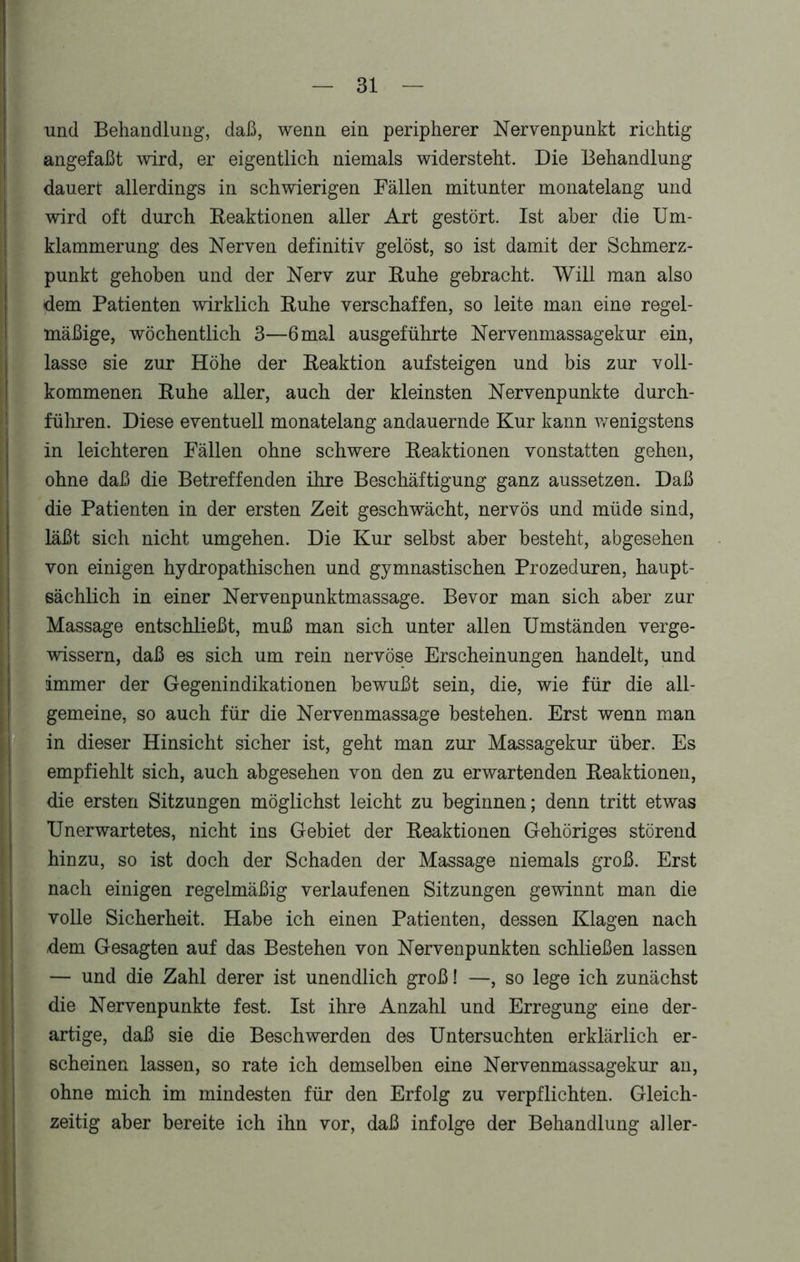 und Behandlung, daß, wenn ein peripherer Nervenpunkt richtig angefaßt wird, er eigentlich niemals widersteht. Die Behandlung dauert allerdings in schwierigen Fällen mitunter monatelang und wird oft durch Reaktionen aller Art gestört. Ist aber die Um- klammerung des Nerven definitiv gelöst, so ist damit der Schmerz- punkt gehoben und der Nerv zur Ruhe gebracht. Will man also dem Patienten wirklich Ruhe verschaffen, so leite man eine regel- mäßige, wöchentlich 3—6 mal ausgeführte Nervenmassagekur ein, lasse sie zur Höhe der Reaktion auf steigen und bis zur voll- kommenen Ruhe aller, auch der kleinsten Nervenpunkte durch- führen. Diese eventuell monatelang andauernde Kur kann wenigstens in leichteren Fällen ohne schwere Reaktionen vonstatten gehen, ohne daß die Betreffenden ihre Beschäftigung ganz aussetzen. Daß die Patienten in der ersten Zeit geschwächt, nervös und müde sind, läßt sich nicht umgehen. Die Kur selbst aber besteht, abgesehen von einigen hydropathischen und gymnastischen Prozeduren, haupt- sächlich in einer Nervenpunktmassage. Bevor man sich aber zur Massage entschließt, muß man sich unter allen Umständen verge- wissern, daß es sich um rein nervöse Erscheinungen handelt, und immer der Gegenindikationen bewußt sein, die, wie für die all- gemeine, so auch für die Nervenmassage bestehen. Erst wenn man in dieser Hinsicht sicher ist, geht man zur Massagekur über. Es empfiehlt sich, auch abgesehen von den zu erwartenden Reaktionen, die ersten Sitzungen möglichst leicht zu beginnen; denn tritt etwas Unerwartetes, nicht ins Gebiet der Reaktionen Gehöriges störend hinzu, so ist doch der Schaden der Massage niemals groß. Erst nach einigen regelmäßig verlaufenen Sitzungen gewinnt man die volle Sicherheit. Habe ich einen Patienten, dessen Klagen nach /dem Gesagten auf das Bestehen von Nervenpunkten schließen lassen — und die Zahl derer ist unendlich groß! —, so lege ich zunächst die Nervenpunkte fest. Ist ihre Anzahl und Erregung eine der- artige, daß sie die Beschwerden des Untersuchten erklärlich er- scheinen lassen, so rate ich demselben eine Nervenmassagekur an, ohne mich im mindesten für den Erfolg zu verpflichten. Gleich- zeitig aber bereite ich ihn vor, daß infolge der Behandlung aller-