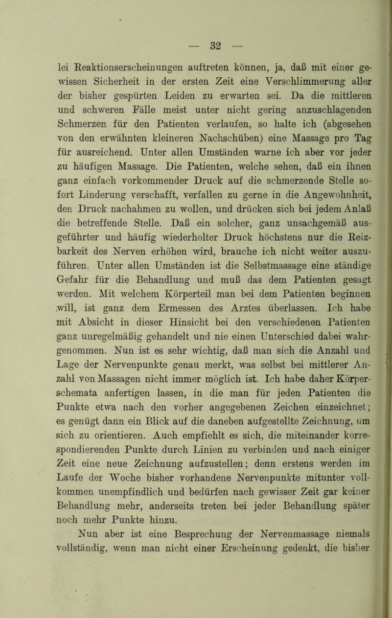 lei Reaktionserscheinungen auftreten können, ja, daß mit einer ge- wissen Sicherheit in der ersten Zeit eine Verschlimmerung aller der bisher gespürten Leiden zu erwarten sei. Da die mittleren und schweren Fälle meist unter nicht gering anzuschlagenden Schmerzen für den Patienten verlaufen, so halte ich (abgesehen von den erwähnten kleineren Nachschüben) eine Massage pro Tag für ausreichend. Unter allen Umständen warne ich aber vor jeder zu häufigen Massage. Die Patienten, welche sehen, daß ein ihnen ganz einfach vorkommender Druck auf die schmerzende Stelle so- fort Linderung verschafft, verfallen zu gerne in die Angewohnheit, den Druck nachahmen zu wollen, und drücken sich bei jedem Anlaß die betreffende Stelle. Daß ein solcher, ganz unsachgemäß aus- geführter und häufig wiederholter Druck höchstens nur die Reiz- barkeit des Nerven erhöhen wird, brauche ich nicht weiter auszu- führen. Unter allen Umständen ist die Selbstmassage eine ständige Gefahr für die Behandlung und muß das dem Patienten gesagt werden. Mit welchem Körperteil man bei dem Patienten beginnen »will, ist ganz dem Ermessen des Arztes überlassen. Ich habe mit Absicht in dieser Hinsicht bei den verschiedenen Patienten ganz unregelmäßig gehandelt und nie einen Unterschied dabei wahr- genommen. Nun ist es sehr wichtig, daß man sich die Anzahl und Lage der Nervenpunkte genau merkt, was selbst bei mittlerer An- zahl von Massagen nicht immer möglich ist. Ich habe daher Körper- schemata anfertigen lassen, in die man für jeden Patienten die Punkte etwa nach den vorher angegebenen Zeichen einzeichnet; es genügt dann ein Blick auf die daneben aufgestellte Zeichnung, um sich zu orientieren. Auch empfiehlt es sich, die miteinander korre- spondierenden Punkte durch Linien zu verbinden und nach einiger Zeit eine neue Zeichnung aufzustellen; denn erstens werden im Laufe der Woche bisher vorhandene Nervenpunkte mitunter voll- kommen unempfindlich und bedürfen nach gewisser Zeit gar keiner Behandlung mehr, anderseits treten bei jeder Behandlung später noch mehr Punkte hinzu. Nun aber ist eine Besprechung der Nervenmassage niemals vollständig, wenn man nicht einer Erscheinung gedenkt, die bisher