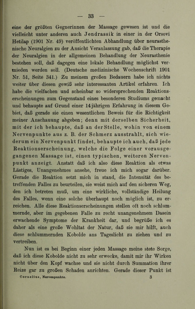 eine der größten Gegnerinnen der Massage gewesen ist und die vielleicht unter anderen auch Jendrassik in einer in der Orsovi Hetilap (1901 Nr. 49) veröffentlichten Abhandlung über neurasthe- nische Neuralgien zu der Ansicht Veranlassung gab, daß die Therapie der Neuralgien in der allgemeinen Behandlung der Neurasthenie bestehen soll, daß dagegen eine lokale Behandlung möglichst ver- mieden werden soll. (Deutsche medizinische Wochenschrift 1901 Nr. 51, Seite 341.) Zu meinem großen Bedauern habe ich nichts weiter über diesen gewiß sehr interessanten Artikel erfahren. Ich habe die vielfachen und scheinbar so widersprechenden Reaktions- erscheinungen zum Gegenstand eines besonderen Studiums gemacht und behaupte auf Grund einer 14 jährigen Erfahrung in diesem Ge- biet, daß gerade sie einen wesentlichen Beweis für die Richtigkeit meiner Anschauung abgeben; denn mit derselben Sicherheit, mit der ich behaupte, daß an derStelle, wohin von einem Nervenpunkte aus z. B. der Schmerz ausstrahlt, sich wie- derum ein Nervenpunkt findet, behaupte ich auch, daß jede Reaktionserscheinung, welche die Folge einer vorausge- gangenen Massage ist, einen typischen, weiteren Nerven- punkt anzeigt. Anstatt daß ich also diese Reaktion als etwas Lästiges, Unangenehmes ansehe, freue ich mich sogar darüber. Gerade die Reaktion setzt mich in stand, die Intensität des be- treffenden Falles zu beurteilen, sie weist mich auf den sicheren Weg, den ich betreten muß, um eine wirkliche, vollständige Heilung des Falles, wenn eine solche überhaupt noch möglich ist, zu er- reichen. Alle diese Reaktionserscheinungen stellen oft noch schlum- mernde, aber im gegebenen Falle zu recht unangenehmem Dasein erwachende Symptome der Krankheit dar, und begrüße ich es daher als eine große Wohltat der Natur, daß sie mir hilft, auch diese schlummernden Kobolde ans Tageslicht zu ziehen und zu vertreiben. Nun ist es bei Beginn einer jeden Massage meine stete Sorge, daß ich diese Kobolde nicht zu sehr erwecke, damit mir ihr Wirken nicht über den Kopf wachse und sie nicht durch Summation ihrer Reize gar zu großen Schaden anrichten. Gerade dieser Punkt ist Cornelius, Nervenpunkte. 3