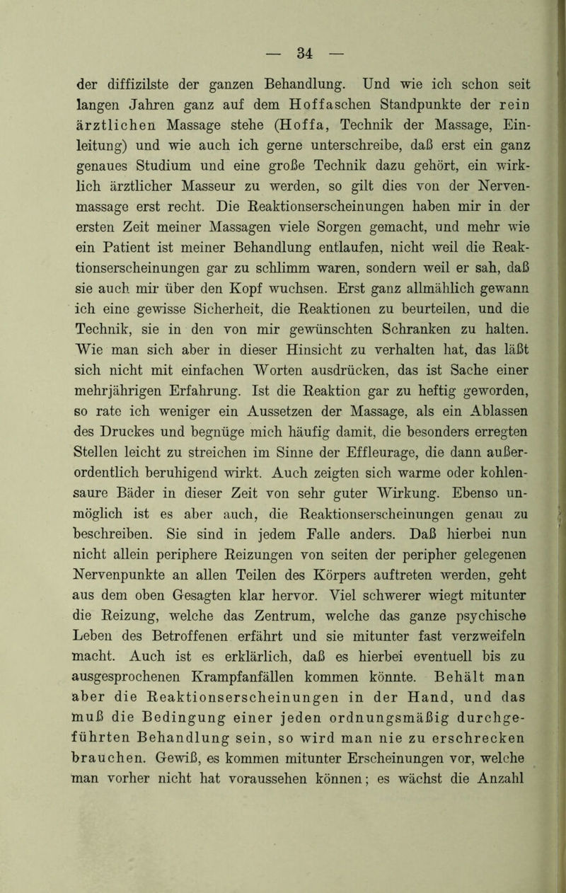 der diffizilste der ganzen Behandlung. Und wie ich schon seit langen Jahren ganz auf dem Hof faschen Standpunkte der rein ärztlichen Massage stehe (Hoffa, Technik der Massage, Ein- leitung) und wie auch ich gerne unterschreibe, daß erst ein ganz genaues Studium und eine große Technik dazu gehört, ein wirk- lich ärztlicher Masseur zu werden, so gilt dies von der Nerven- massage erst recht. Die Beaktionserscheinungen haben mir in der ersten Zeit meiner Massagen viele Sorgen gemacht, und mehr wie ein Patient ist meiner Behandlung entlaufen, nicht weil die Reak- tionserscheinungen gar zu schlimm waren, sondern weil er sah, daß sie auch mir über den Kopf wuchsen. Erst ganz allmählich gewann ich eine gewisse Sicherheit, die Reaktionen zu beurteilen, und die Technik, sie in den von mir gewünschten Schranken zu halten. Wie man sich aber in dieser Hinsicht zu verhalten hat, das läßt sich nicht mit einfachen Worten ausdrücken, das ist Sache einer mehrjährigen Erfahrung. Ist die Reaktion gar zu heftig geworden, so rate ich weniger ein Aussetzen der Massage, als ein Ablassen des Druckes und begnüge mich häufig damit, die besonders erregten Stellen leicht zu streichen im Sinne der Effleurage, die dann außer- ordentlich beruhigend wirkt. Auch zeigten sich warme oder kohlen- saure Bäder in dieser Zeit von sehr guter Wirkung. Ebenso un- möglich ist es aber auch, die Reaktionserscheinungen genau zu beschreiben. Sie sind in jedem Falle anders. Daß hierbei nun nicht allein periphere Reizungen von seiten der peripher gelegenen Nervenpunkte an allen Teilen des Körpers auftreten werden, geht aus dem oben Gesagten klar hervor. Viel schwerer wiegt mitunter die Reizung, welche das Zentrum, welche das ganze psychische Leben des Betroffenen erfährt und sie mitunter fast verzweifeln macht. Auch ist es erklärlich, daß es hierbei eventuell bis zu ausgesprochenen Krampfanfällen kommen könnte. Behält man aber die Reaktionserscheinungen in der Hand, und das muß die Bedingung einer jeden ordnungsmäßig durchge- führten Behandlung sein, so wird man nie zu erschrecken brauchen. Gewiß, es kommen mitunter Erscheinungen vor, welche man vorher nicht hat voraussehen können; es wächst die Anzahl