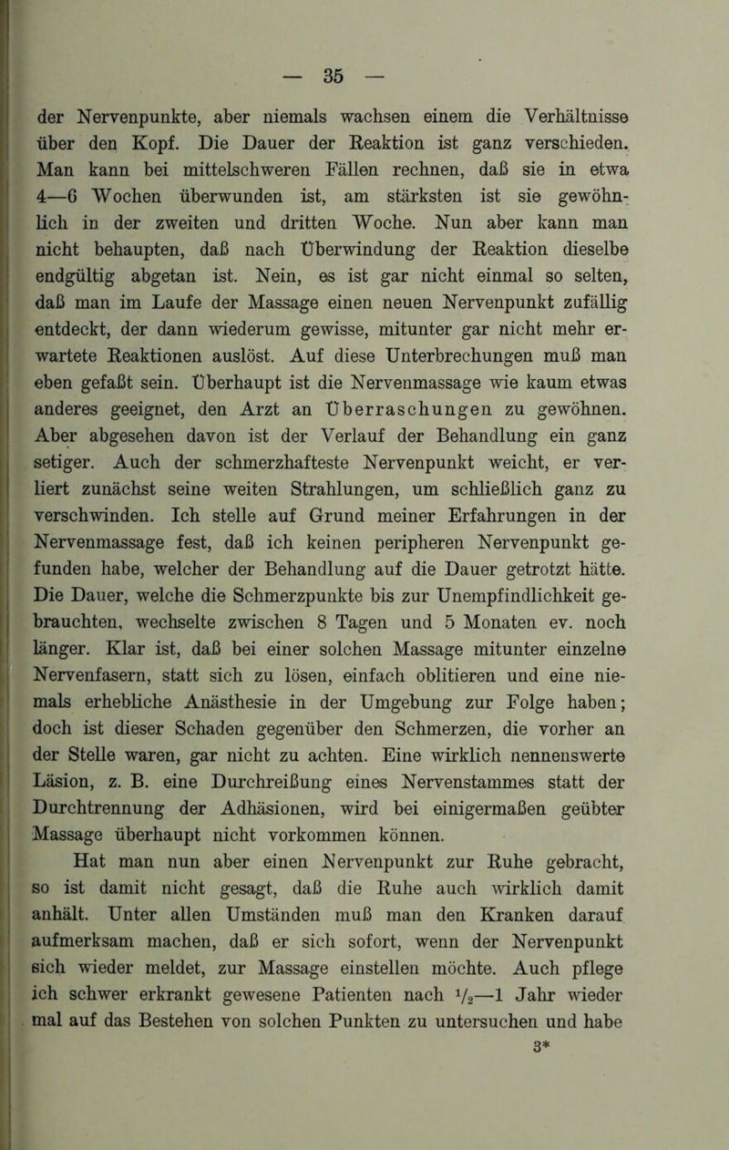 der Nervenpunkte, aber niemals wachsen einem die Verhältnisse über den Kopf. Die Dauer der Reaktion ist ganz verschieden. Man kann bei mittelschweren Fällen rechnen, daß sie in etwa 4—6 Wochen überwunden ist, am stärksten ist sie gewöhn- lich in der zweiten und dritten Woche. Nun aber kann man nicht behaupten, daß nach Überwindung der Reaktion dieselbe endgültig abgetan ist. Nein, es ist gar nicht einmal so selten, daß man im Laufe der Massage einen neuen Nervenpunkt zufällig entdeckt, der dann wiederum gewisse, mitunter gar nicht mehr er- wartete Reaktionen auslöst. Auf diese Unterbrechungen muß man eben gefaßt sein. Überhaupt ist die Nervenmassage wie kaum etwas anderes geeignet, den Arzt an Überraschungen zu gewöhnen. Aber abgesehen davon ist der Verlauf der Behandlung ein ganz setiger. Auch der schmerzhafteste Nervenpunkt weicht, er ver- liert zunächst seine weiten Strahlungen, um schließlich ganz zu verschwinden. Ich stelle auf Grund meiner Erfahrungen in der Nervenmassage fest, daß ich keinen peripheren Nervenpunkt ge- funden habe, welcher der Behandlung auf die Dauer getrotzt hätte. Die Dauer, welche die Schmerzpunkte bis zur Unempfindlichkeit ge- brauchten, wechselte zwischen 8 Tagen und 5 Monaten ev. noch länger. Klar ist, daß bei einer solchen Massage mitunter einzelne Nervenfasern, statt sich zu lösen, einfach oblitieren und eine nie- mals erhebliche Anästhesie in der Umgebung zur Folge haben; doch ist dieser Schaden gegenüber den Schmerzen, die vorher an der Stelle waren, gar nicht zu achten. Eine wirklich nennenswerte Läsion, z. B. eine Durchreißung eines Nervenstammes statt der Durchtrennung der Adhäsionen, wird bei einigermaßen geübter J Massage überhaupt nicht Vorkommen können. Hat man nun aber einen Nervenpunkt zur Ruhe gebracht, so ist damit nicht gesagt, daß die Ruhe auch wirklich damit anhält. Unter allen Umständen muß man den Kranken darauf aufmerksam machen, daß er sich sofort, wenn der Nervenpunkt sich wieder meldet, zur Massage einstellen möchte. Auch pflege ich schwer erkrankt gewesene Patienten nach 1/2—1 Jahr wieder mal auf das Bestehen von solchen Punkten zu untersuchen und habe 3*
