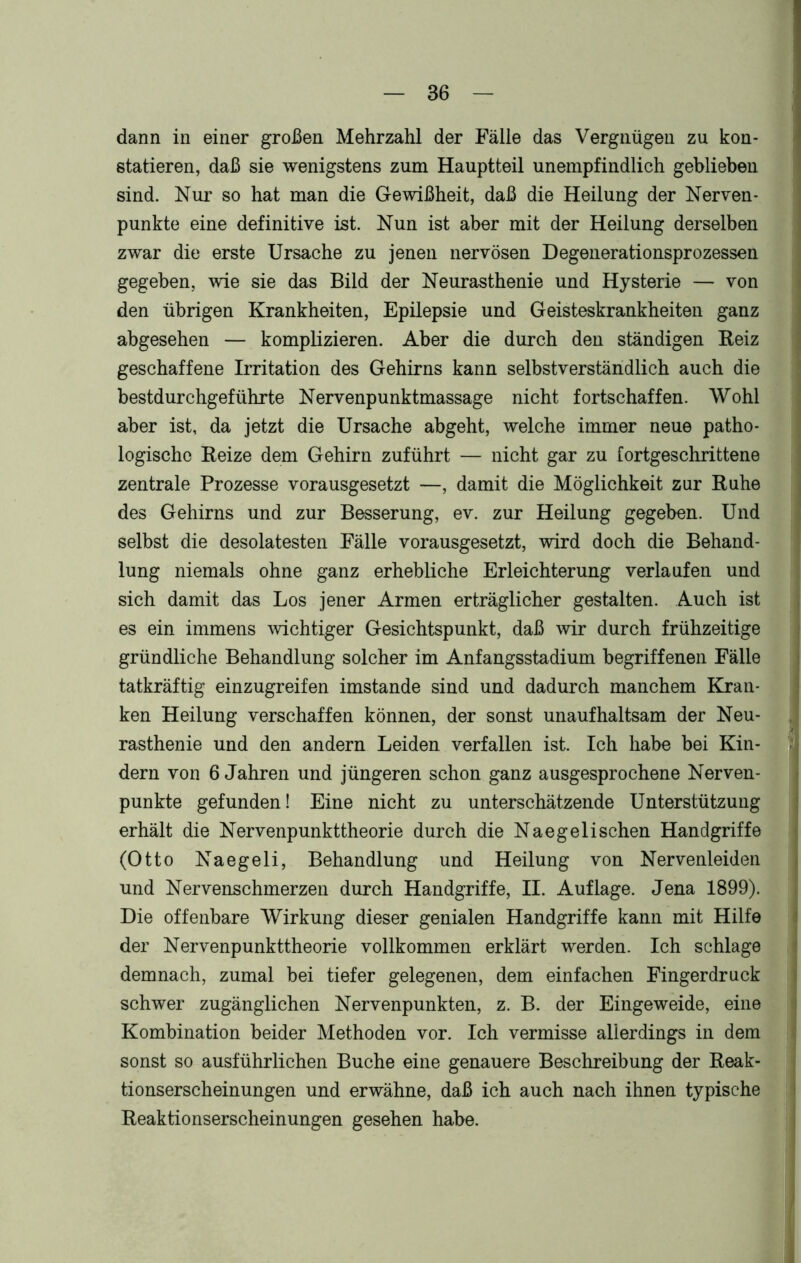 dann in einer großen Mehrzahl der Fälle das Vergnügen zu kon- statieren, daß sie wenigstens zum Hauptteil unempfindlich geblieben sind. Nur so hat man die Gewißheit, daß die Heilung der Nerven- punkte eine definitive ist. Nun ist aber mit der Heilung derselben zwar die erste Ursache zu jenen nervösen Degenerationsprozessen gegeben, wie sie das Bild der Neurasthenie und Hysterie — von den übrigen Krankheiten, Epilepsie und Geisteskrankheiten ganz abgesehen — komplizieren. Aber die durch den ständigen Reiz geschaffene Irritation des Gehirns kann selbstverständlich auch die bestdurchgeführte Nervenpunktmassage nicht fortschaffen. Wohl aber ist, da jetzt die Ursache abgeht, welche immer neue patho- logische Reize dem Gehirn zuführt — nicht gar zu fortgeschrittene zentrale Prozesse vorausgesetzt —, damit die Möglichkeit zur Ruhe des Gehirns und zur Besserung, ev. zur Heilung gegeben. Und selbst die desolatesten Fälle vorausgesetzt, wird doch die Behand- lung niemals ohne ganz erhebliche Erleichterung verlaufen und sich damit das Los jener Armen erträglicher gestalten. Auch ist es ein immens wichtiger Gesichtspunkt, daß wir durch frühzeitige gründliche Behandlung solcher im Anfangsstadium begriffenen Fälle tatkräftig einzugreifen imstande sind und dadurch manchem Kran- ken Heilung verschaffen können, der sonst unaufhaltsam der Neu- rasthenie und den andern Leiden verfallen ist. Ich habe bei Kin- dern von 6 Jahren und jüngeren schon ganz ausgesprochene Nerven- punkte gefunden! Eine nicht zu unterschätzende Unterstützung erhält die Nervenpunkttheorie durch die Naegelisehen Handgriffe (Otto Naegeli, Behandlung und Heilung von Nervenleiden und Nervenschmerzen durch Handgriffe, II. Auflage. Jena 1899). Die offenbare Wirkung dieser genialen Handgriffe kann mit Hilfe der Nervenpunkttheorie vollkommen erklärt werden. Ich schlage demnach, zumal bei tiefer gelegenen, dem einfachen Fingerdruck schwer zugänglichen Nervenpunkten, z. B. der Eingeweide, eine Kombination beider Methoden vor. Ich vermisse allerdings in dem sonst so ausführlichen Buche eine genauere Beschreibung der Reak- tionserscheinungen und erwähne, daß ich auch nach ihnen typische Reaktionserscheinungen gesehen habe.