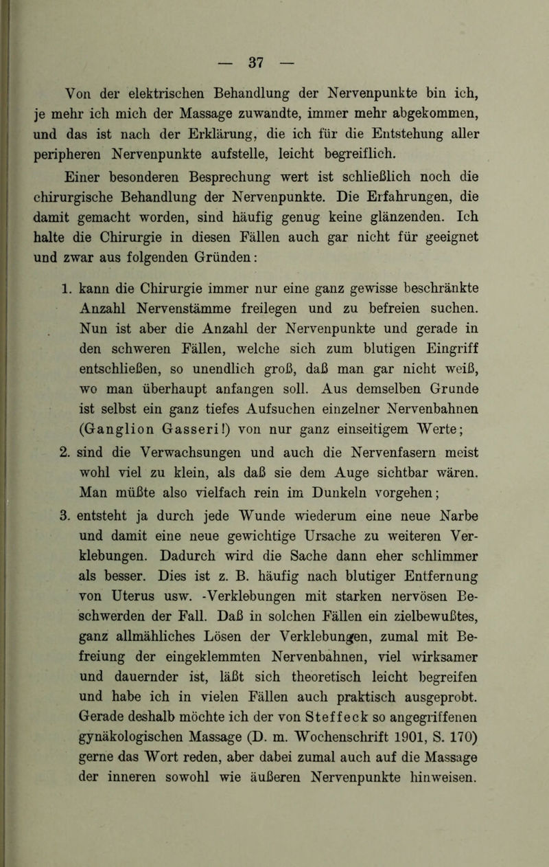 Von der elektrischen Behandlung der Nervenpunkte bin ich, je mehr ich mich der Massage zu wandte, immer mehr abgekommen, und das ist nach der Erklärung, die ich für die Entstehung aller peripheren Nervenpunkte auf stelle, leicht begreiflich. Einer besonderen Besprechung wert ist schließlich noch die chirurgische Behandlung der Nervenpunkte. Die Erfahrungen, die damit gemacht worden, sind häufig genug keine glänzenden. Ich halte die Chirurgie in diesen Fällen auch gar nicht für geeignet und zwar aus folgenden Gründen: 1. kann die Chirurgie immer nur eine ganz gewisse beschränkte Anzahl Nervenstämme freilegen und zu befreien suchen. Nun ist aber die Anzahl der Nervenpunkte und gerade in den schweren Fällen, welche sich zum blutigen Eingriff entschließen, so unendlich groß, daß man gar nicht weiß, wo man überhaupt anfangen soll. Aus demselben Grunde ist selbst ein ganz tiefes Auf suchen einzelner Nervenbahnen (Ganglion Gasseri!) von nur ganz einseitigem Werte; 2. sind die Verwachsungen und auch die Nervenfasern meist wohl viel zu klein, als daß sie dem Auge sichtbar wären. Man müßte also vielfach rein im Dunkeln Vorgehen; 3. entsteht ja durch jede Wunde wiederum eine neue Narbe und damit eine neue gewichtige Ursache zu weiteren Ver- klebungen. Dadurch wird die Sache dann eher schlimmer als besser. Dies ist z. B. häufig nach blutiger Entfernung von Uterus usw. -Verklebungen mit starken nervösen Be- schwerden der Fall. Daß in solchen Fällen ein zielbewußtes, ganz allmähliches Lösen der Verklebungen, zumal mit Be- freiung der eingeklemmten Nervenbahnen, viel wirksamer und dauernder ist, läßt sich theoretisch leicht begreifen und habe ich in vielen Fällen auch praktisch ausgeprobt. Gerade deshalb möchte ich der von Steffeckso angegriffenen gynäkologischen Massage (D. m. Wochenschrift 1901, S. 170) gerne das Wort reden, aber dabei zumal auch auf die Massage der inneren sowohl wie äußeren Nervenpunkte hin weisen.