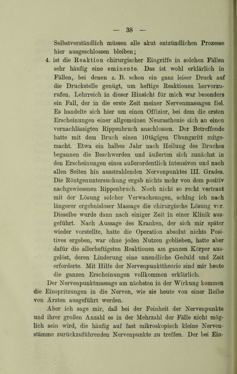 Selbstverständlich müssen alle akut entzündlichen Prozesse hier ausgeschlossen bleiben; 4. ist die Reaktion chirurgischer Eingriffe in solchen Fällen sehr- häufig eine eminente. Das ist wohl erklärlich in Fällen, bei denen z. B. schon ein ganz leiser Druck auf die Druckstelle genügt, um heftige Reaktionen hervorzu- rufen. Lehrreich in dieser Hinsicht für mich war besonders ein Fall, der in die erste Zeit meiner Nervenmassagen fiel. Es handelte sich hier um einen Offizier, bei dem die ersten Erscheinungen einer allgemeinen Neurasthenie sich an einen vernachlässigten Rippenbruch anschlossen. Der Betreffende hatte mit dem Bruch einen 10 tägigen Übungsritt mitge- macht. Etwa ein halbes Jahr nach Heilung des Bruches begannen die Beschwerden und äußerten sich zunächst in den Erscheinungen eines außerordentlich intensiven und nach allen Seiten hin ausstrahlenden Nervenpunktes III. Grades. Die Röntgenuntersuchung ergab nichts mehr von dem positiv nachgewiesenen Rippenbruch. Noch nicht so recht vertraut mit der Lösung solcher Verwachsungen, schlug ich nach längerer ergebnisloser Massage die chirurgische Lösung vor. Dieselbe wurde dann nach einiger Zeit in einer Klinik aus- geführt. Nach Aussage des Kranken, der sich mir später wieder vorstellte, hatte die Operation absolut nichts Posi- tives ergeben, war ohne jeden Nutzen geblieben, hatte aber dafür die allerheftigsten Reaktionen am ganzen Körper aus- gelöst, deren Linderung eine unendliche Geduld und Zeit erforderte. Mit Hilfe der Nervenpunkttheorie sind mir heute die ganzen Erscheinungen vollkommen erklärlich. Der Nervenpunktmassage am nächsten in der Wirkung kommen die Einspritzungen in die Nerven, wie sie heute von einer Reihe von Ärzten ausgeführt werden. Aber ich sage mir, daß bei der Feinheit der Nervenpunkte und ihrer großen Anzahl es in der Mehrzahl der Fälle nicht mög- lich sein wird, die häufig auf fast mikroskopisch kleine Nerven- stämme zurückzuführenden Nervenpunkte zu treffen. Der bei Ein-