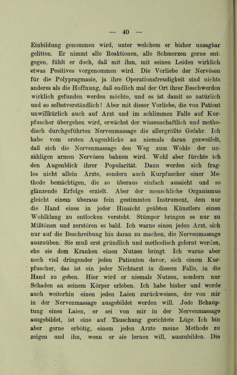 Einbildung genommen wird, unter welchem er bisher unsagbar gelitten. Er nimmt alle Reaktionen, alle Schmerzen gerne ent- gegen, fühlt er doch, daß mit ihm, mit seinen Leiden wirklich etwas Positives vorgenommen wird. Die Vorliebe der Nervösen für die Polypragmasie, ja ihre Operationsfreudigkeit sind nichts anderes als die Hoffnung, daß endlich mal der Ort ihrer Beschwerden wirklich gefunden werden möchte, und es ist damit so natürlich und so selbstverständlich! Aber mit dieser Vorliebe, die von Patient unwillkürlich auch auf Arzt und im schlimmen Palle auf Kur- pfuscher übergehen wird, erwächst der wissenschaftlich und metho- disch durchgeführten Nervenmassage die allergrößte Gefahr. Ich habe vom ersten Augenblicke an niemals daran gezweifelt, daß sich die Nervenmassage den Weg zum Wohle der un- zähligen armen Nervösen bahnen wird. Wohl aber fürchte ich den Augenblick ihrer Popularität. Dann werden sich frag- los nicht allein Ärzte, sondern auch Kurpfuscher einer Me- thode bemächtigen, die so überaus einfach aussieht und so glänzende Erfolge erzielt. Aber der menschliche Organismus gleicht einem überaus fein gestimmten Instrument, dem nur die Hand eines in jeder Hinsicht geübten Künstlers einen Wohlklang zu entlocken versteht. Stümper bringen es nur zu Mißtönen und zerstören es bald. Ich warne einen jeden Arzt, sich nur auf die Beschreibung hin daran zu machen, die Nervenmassage auszuüben. Sie muß erst gründlich und methodisch gelernt werden, ehe sie dem Kranken einen Nutzen bringt. Ich warne aber noch viel dringender jeden Patienten davor, sich einem Kur- pfuscher, das ist ein jeder Nichtarzt in diesem Falle, in die Hand zu geben. Hier wird er niemals Nutzen, sondern nur Schaden an seinem Körper erleben. Ich habe bisher und werde auch weiterhin einen jeden Laien zurückweisen, der von mir in der Nervenmassage ausgebildet werden will. Jede Behaup- tung eines Laien, er sei von mir in der Nervenmassage ausgebildet, ist eine auf Täuschung gerichtete Lüge. Ich bin aber gerne erbötig, einem jeden Arzte meine Methode zu zeigen und ihn, wenn er sie lernen will, auszubilden. Die