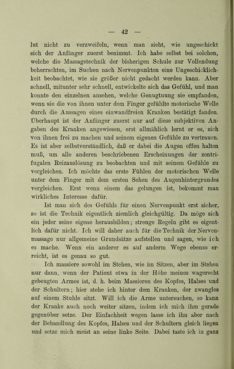 lut nicht zu verzweifeln, wenn man sieht, wie ungeschickt sich der Anfänger zuerst benimmt. Ich habe selbst hei solchen, welche die Massagetechnik der bisherigen Schule zur Vollendung beherrschten, im Suchen nach Nervenpunkten eine Ungeschicklich- keit beobachtet, wie sie größer nicht gedacht werden kann. Aber schnell, mitunter sehr schnell, entwickelte sich das Gefühl, und man konnte den einzelnen ansehen, welche Genugtuung sie empfanden, wenn sie die von ihnen unter dem Finger gefühlte motorische Welle durch die Aussagen eines einwandfreien Kranken bestätigt fanden. Überhaupt ist der Anfänger zuerst nur auf diese subjektiven An- gaben des Kranken angewiesen, erst allmählich lernt er es, sich von ihnen frei zu machen und seinem eigenen Gefühle zu vertrauen. Es ist aber selbstverständlich, daß er dabei die Augen offen halten muß, um alle anderen beschriebenen Erscheinungen der zentri- fugalen Keizauslösung zu beobachten und mit seinem Gefühle zu vergleichen. Ich möchte das erste Fühlen der motorischen Welle unter dem Finger mit dem ersten Sehen des Augenhintergrundes vergleichen. Erst wenn einem das gelungen ist, bekommt man wirkliches Interesse dafür. Ist man sich des Gefühls für einen Nervenpunkt erst sicher, so ist die Technik eigentlich ziemlich gleichgültig. Da möge sich ein jeder seine eigene herausbilden; strenge Regeln gibt es eigent- lich dafür nicht. Ich will daher auch für die Technik derNerven- massage nur allgemeine Grundsätze auf stellen und sagen, wie ich es mache. Wenn ein anderer es auf anderm Wege ebenso er- reicht, ist es genau so gut. Ich massiere sowohl im Stehen, wie im Sitzen, aber im Stehen nur dann, wenn der Patient etwa in der Höhe meines wagerecht gebeugten Armes ist, d. h. beim Massieren des Kopfes, Halses und der Schultern; hier stehe ich hinter dem Kranken, der zwanglos auf einem Stuhle sitzt. Will ich die Arme untersuchen, so kann der Kranke auch noch weiter sitzen, indem ich mich ihm gerade gegenüber setze. Der Einfachheit wegen lasse ich ihn aber nach der Behandlung des Kopfes, Halses und der Schultern gleich liegen und setze mich meist an seine linke Seite. Dabei taste ich in ganz