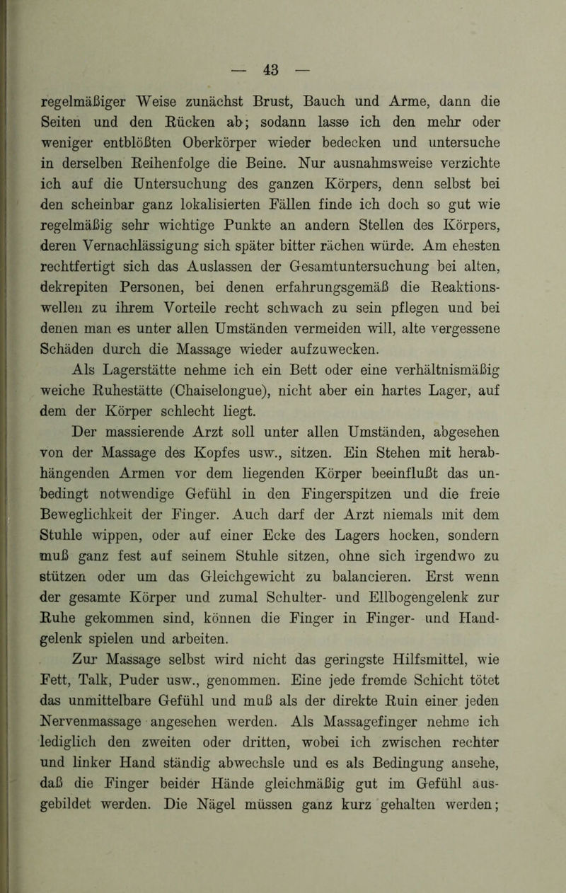 regelmäßiger Weise zunächst Brust, Bauch und Arme, dann die Seiten und den Bücken ab; sodann lasse ich den mehr oder weniger entblößten Oberkörper wieder bedecken und untersuche in derselben Beihenfolge die Beine. Nur ausnahmsweise verzichte ich auf die Untersuchung des ganzen Körpers, denn selbst bei den scheinbar ganz lokalisierten Fällen finde ich doch so gut wie regelmäßig sehr wichtige Punkte an andern Stellen des Körpers, deren Vernachlässigung sich später bitter rächen würde. Am ehesten rechtfertigt sich das Auslassen der Gesamtuntersuchung bei alten, dekrepiten Personen, bei denen erfahrungsgemäß die Beaktions- wellen zu ihrem Vorteile recht schwach zu sein pflegen und bei denen man es unter allen Umständen vermeiden will, alte vergessene Schäden durch die Massage wieder auf zu wecken. Als Lagerstätte nehme ich ein Bett oder eine verhältnismäßig weiche Buhestätte (Chaiselongue), nicht aber ein hartes Lager, auf dem der Körper schlecht liegt. Der massierende Arzt soll unter allen Umständen, abgesehen von der Massage des Kopfes usw., sitzen. Ein Stehen mit herab- hängenden Armen vor dem liegenden Körper beeinflußt das un- bedingt notwendige Gefühl in den Fingerspitzen und die freie Beweglichkeit der Finger. Auch darf der Arzt niemals mit dem Stuhle wippen, oder auf einer Ecke des Lagers hocken, sondern muß ganz fest auf seinem Stuhle sitzen, ohne sich irgendwo zu stützen oder um das Gleichgewicht zu balancieren. Erst wenn der gesamte Körper und zumal Schulter- und Ellbogengelenk zur Buhe gekommen sind, können die Finger in Finger- und Hand- gelenk spielen und arbeiten. Zur Massage selbst wird nicht das geringste Hilfsmittel, wie Fett, Talk, Puder usw., genommen. Eine jede fremde Schicht tötet das unmittelbare Gefühl und muß als der direkte Buin einer jeden Nervenmassage angesehen werden. Als Massagefinger nehme ich lediglich den zweiten oder dritten, wobei ich zwischen rechter und linker Hand ständig abwechsle und es als Bedingung ansehe, daß die Finger beider Hände gleichmäßig gut im Gefühl aus- gebildet werden. Die Nägel müssen ganz kurz gehalten werden;