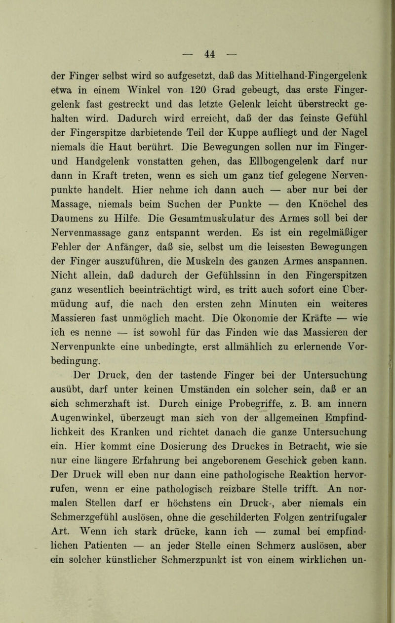 der Finger selbst wird so aufgesetzt, daß das Mittelhand-Fingergelenk etwa in einem Winkel von 120 Grad gebeugt, das erste Finger- gelenk fast gestreckt und das letzte Gelenk leicht überstreckt ge- halten wird. Dadurch wird erreicht, daß der das feinste Gefühl der Fingerspitze darbietende Teil der Kuppe aufliegt und der Nagel niemals die Haut berührt. Die Bewegungen sollen nur im Finger- und Handgelenk vonstatten gehen, das Ellbogengelenk darf nur dann in Kraft treten, wenn es sich um ganz tief gelegene Nerven- punkte handelt. Hier nehme ich dann auch — aber nur bei der Massage, niemals beim Suchen der Punkte — den Knöchel des Daumens zu Hilfe. Die Gesamtmuskulatur des Armes soll bei der Nervenmassage ganz entspannt werden. Es ist ein regelmäßiger Fehler der Anfänger, daß sie, selbst um die leisesten Bewegungen der Finger auszuführen, die Muskeln des ganzen Armes anspannen. Nicht allein, daß dadurch der Gefühlssinn in den Fingerspitzen ganz wesentlich beeinträchtigt wird, es tritt auch sofort eine Über- müdung auf, die nach den ersten zehn Minuten ein weiteres Massieren fast unmöglich macht. Die Ökonomie der Kräfte — wie ich es nenne — ist sowohl für das Finden wie das Massieren der Nervenpunkte eine unbedingte, erst allmählich zu erlernende Vor- bedingung. Der Druck, den der tastende Finger bei der Untersuchung ausübt, darf unter keinen Umständen ein solcher sein, daß er an eich schmerzhaft ist. Durch einige Probegriffe, z. B. am innern Augenwinkel, überzeugt man sich von der allgemeinen Empfind- lichkeit des Kranken und richtet danach die ganze Untersuchung ein. Hier kommt eine Dosierung des Druckes in Betracht, wie sie nur eine längere Erfahrung bei angeborenem Geschick geben kann. Der Druck will eben nur dann eine pathologische Reaktion hervor- rufen, wenn er eine pathologisch reizbare Stelle trifft. An nor- malen Stellen darf er höchstens ein Druck-, aber niemals ein Schmerzgefühl auslösen, ohne die geschilderten Folgen zentrifugaler Art. Wenn ich stark drücke, kann ich — zumal bei empfind- lichen Patienten — an jeder Stelle einen Schmerz auslösen, aber ein solcher künstlicher Schmerzpunkt ist von einem wirklichen un-