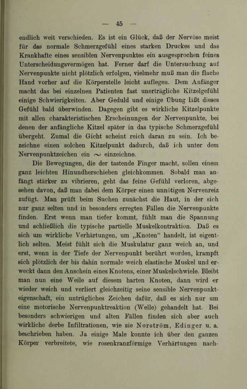endlich weit verschieden. Es ist ein Glück, daß der Nervöse meist für das normale Schmerzgefühl eines starken Druckes und das Krankhafte eines sensiblen Nervenpunktes ein ausgesprochen feines Unterscheidungsvermögen hat. Ferner darf die Untersuchung auf Nervenpunkte nicht plötzlich erfolgen, vielmehr muß man die flache Hand vorher auf die Körperstelle leicht auflegen. Dem Anfänger macht das bei einzelnen Patienten fast unerträgliche Kitzelgefühl einige Schwierigkeiten. Aber Geduld und einige Übung läßt dieses Gefühl bald überwinden. Dagegen gibt es wirkliche Kitzelpunkte mit allen charakteristischen Erscheinungen der Nervenpunkte, bei denen der anfängliche Kitzel später in das typische Schmerzgefühl übergeht. Zumal die Gicht scheint reich daran zu sein. Ich be- zeichne einen solchen Kitzelpunkt dadurch, daß ich unter dem Nervenpunktzeichen ein ^ einzeichne. Die Bewegungen, die der tastende Finger macht, sollen einem ganz leichten Hinundherschieben gleichkommen. Sobald man an- fängt stärker zu vibrieren, geht das feine Gefühl verloren, abge- sehen davon, daß man dabei dem Körper einen unnötigen Nervenreiz zufügt. Man prüft beim Suchen zunächst die Haut, in der sich nur ganz selten und in besonders erregten Fällen die Nervenpunkte finden. Erst wenn man tiefer kommt, fühlt man die Spannung und schließlich die typische partielle Muskelkontraktion. Daß es sich um wirkliche Verhärtungen, um „Knoten“ handelt, ist eigent- lich selten. Meist fühlt sich die Muskulatur ganz weich an, und erst, wenn in der Tiefe der Nervenpunkt berührt worden, krampft sich plötzlich der bis dahin normale weich elastische Muskel und er- weckt dann den Anschein eines Knotens, einer Muskelschwiele. Bleibt man nun eine Weile auf diesem harten Knoten, dann wird er wieder weich und verliert gleichzeitig seine sensible Nervenpunkt- eigenschaft, ein untrügliches Zeichen dafür, daß es sich nur um eine motorische Nervenpunktreaktion (Welle) gehandelt hat. Bei besonders schwierigen und alten Fällen finden sich aber auch wirkliche derbe Infiltrationen, wie sie Norström, Edinger u. a. beschrieben haben. Ja einige Male konnte ich über den ganzen Körper verbreitete, wie rosenkranzförmige Verhärtungen nach-
