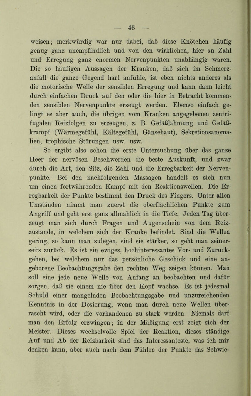 weisen; merkwürdig war nur dabei, daß diese Knötchen häufig genug ganz unempfindlich und von den wirklichen, hier an Zahl und Erregung ganz enormen Nervenpunkten unabhängig waren. Die so häufigen Aussagen der Kranken, daß sich im Schmerz- anfall die ganze Gegend hart anfühle, ist eben nichts anderes als die motorische Welle der sensiblen Erregung und kann dann leicht durch einfachen Druck auf den oder die hier in Betracht kommen- den sensiblen Nervenpunkte erzeugt werden. Ebenso einfach ge- lingt es aber auch, die übrigen vom Kranken angegebenen zentri- fugalen Beizfolgen zu erzeugen, z. B. Gefäßlähmung und Gefäß- krampf (Wärmegefühl, Kältegefühl, Gänsehaut), Sekretionsanoma- lien, trophische Störungen usw. usw. So ergibt also schon die erste Untersuchung über das ganze Heer der nervösen Beschwerden die beste Auskunft, und zwar durch die Art, den Sitz, die Zahl und die Erregbarkeit der Nerven- punkte. Bei den nachfolgenden Massagen handelt es sich nun um einen fortwährenden Kampf mit den Beaktionswellen. Die Er- regbarkeit der Punkte bestimmt den Druck des Fingers. Unter allen Umständen nimmt man zuerst die oberflächlichen Punkte zum Angriff und geht erst ganz allmählich in die Tiefe. Jeden Tag über- zeugt man sich durch Fragen und Augenschein von dem Beiz- zustande, in welchem sich der Kranke befindet. Sind die Wellen gering, so kann man zulegen, sind sie stärker, so geht man seiner- seits zurück. Es ist ein ewiges, hochinteressantes Vor- und Zurück- gehen, bei welchem nur das persönliche Geschick und eine an- geborene Beobachtungsgabe den rechten Weg zeigen können. Man soll eine jede neue Welle von Anfang an beobachten und dafür sorgen, daß sie einem nie über den Kopf wachse. Es ist jedesmal Schuld einer mangelnden Beobachtungsgabe und unzureichenden Kenntnis in der Dosierung, wenn man durch neue Wellen über- rascht wird, oder die vorhandenen zu stark werden. Niemals darf man den Erfolg erzwingen; in der Mäßigung erst zeigt sich der Meister. Dieses wechselvolle Spiel der Beaktion, dieses ständige Auf und Ab der Beizbarkeit Sind das Interessanteste, was ich mir denken kann, aber auch nach dem Fühlen der Punkte das Schwie-