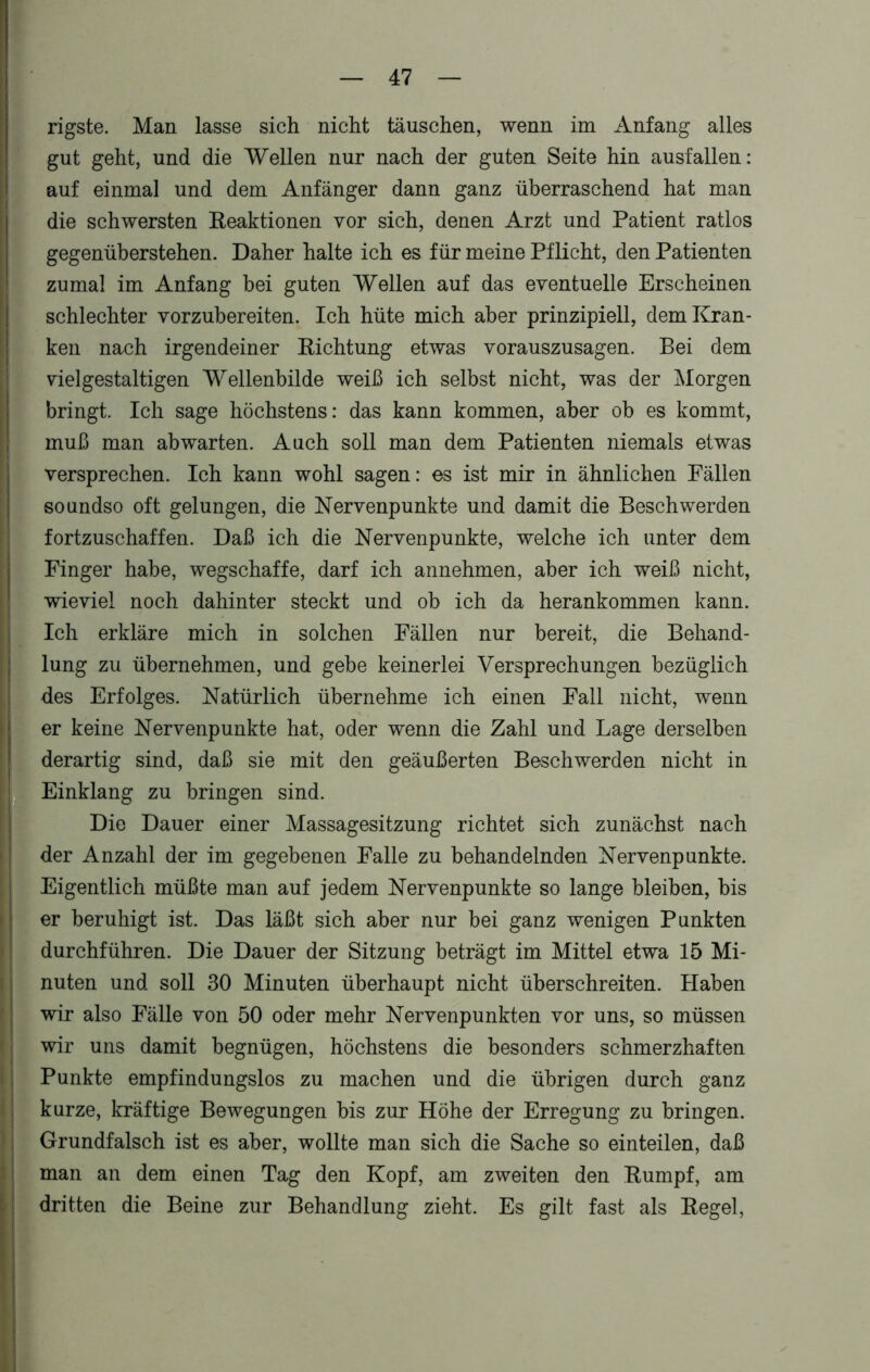 rigste. Man lasse sich nicht täuschen, wenn im Anfang alles gut geht, und die Wellen nur nach der guten Seite hin ausf allen: auf einmal und dem Anfänger dann ganz überraschend hat man die schwersten Reaktionen vor sich, denen Arzt und Patient ratlos gegenüberstehen. Daher halte ich es für meine Pflicht, den Patienten zumal im Anfang bei guten Wellen auf das eventuelle Erscheinen schlechter vorzubereiten. Ich hüte mich aber prinzipiell, dem Kran- ken nach irgendeiner Richtung etwas vorauszusagen. Bei dem vielgestaltigen Wellenbilde weiß ich selbst nicht, was der Morgen bringt. Ich sage höchstens: das kann kommen, aber ob es kommt, muß man ab warten. Auch soll man dem Patienten niemals etwas versprechen. Ich kann wohl sagen: es ist mir in ähnlichen Fällen soundso oft gelungen, die Nervenpunkte und damit die Beschwerden fortzuschaffen. Daß ich die Nervenpunkte, welche ich unter dem Finger habe, wegschaffe, darf ich annehmen, aber ich weiß nicht, wieviel noch dahinter steckt und ob ich da herankommen kann. Ich erkläre mich in solchen Fällen nur bereit, die Behand- lung zu übernehmen, und gebe keinerlei Versprechungen bezüglich des Erfolges. Natürlich übernehme ich einen Fall nicht, wenn er keine Nervenpunkte hat, oder wenn die Zahl und Lage derselben derartig sind, daß sie mit den geäußerten Beschwerden nicht in Einklang zu bringen sind. Die Dauer einer Massagesitzung richtet sich zunächst nach der Anzahl der im gegebenen Falle zu behandelnden Nervenpunkte. Eigentlich müßte man auf jedem Nervenpunkte so lange bleiben, bis er beruhigt ist. Das läßt sich aber nur bei ganz wenigen Punkten durchführen. Die Dauer der Sitzung beträgt im Mittel etwa 15 Mi- nuten und soll 30 Minuten überhaupt nicht überschreiten. Haben wir also Fälle von 50 oder mehr Nervenpunkten vor uns, so müssen wir uns damit begnügen, höchstens die besonders schmerzhaften Punkte empfindungslos zu machen und die übrigen durch ganz kurze, kräftige Bewegungen bis zur Höhe der Erregung zu bringen. Grundfalsch ist es aber, wollte man sich die Sache so einteilen, daß man an dem einen Tag den Kopf, am zweiten den Rumpf, am dritten die Beine zur Behandlung zieht. Es gilt fast als Regel,