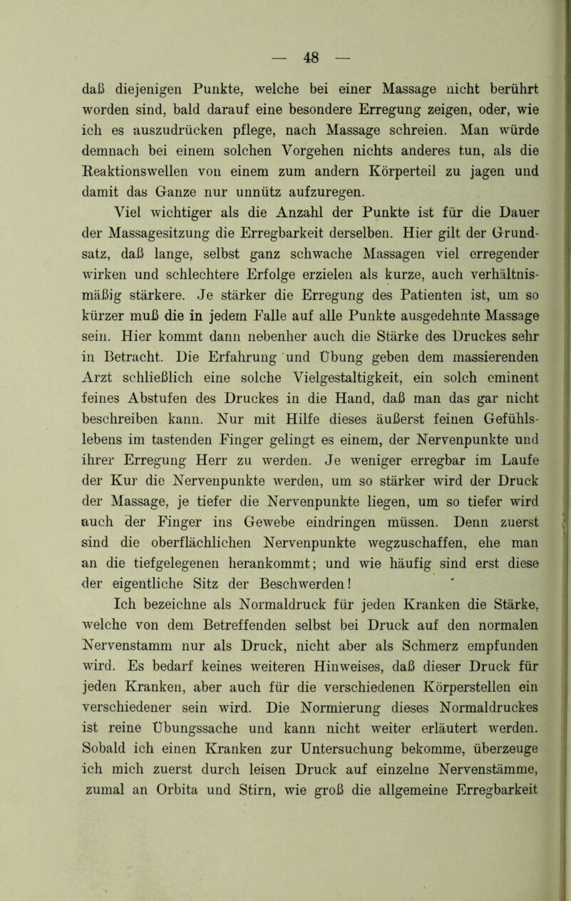 daß diejenigen Punkte, welche bei einer Massage nicht berührt worden sind, bald darauf eine besondere Erregung zeigen, oder, wie ich es auszudrücken pflege, nach Massage schreien. Man würde demnach bei einem solchen Vorgehen nichts anderes tun, als die Beaktionswellen von einem zum andern Körperteil zu jagen und damit das Ganze nur unnütz aufzuregen. Viel wichtiger als die Anzahl der Punkte ist für die Dauer der Massagesitzung die Erregbarkeit derselben. Hier gilt der Grund- satz, daß lange, selbst ganz schwache Massagen viel erregender wirken und schlechtere Erfolge erzielen als kurze, auch verhältnis- mäßig stärkere. Je stärker die Erregung des Patienten ist, um so kürzer muß die in jedem Falle auf alle Punkte ausgedehnte Massage sein. Hier kommt dann nebenher auch die Stärke des Druckes sehr in Betracht. Die Erfahrung und Übung geben dem massierenden Arzt schließlich eine solche Vielgestaltigkeit, ein solch eminent feines Abstufen des Druckes in die Hand, daß man das gar nicht beschreiben kann. Nur mit Hilfe dieses äußerst feinen Gefühls- lebens im tastenden Finger gelingt es einem, der Nervenpunkte und ihrer Erregung Herr zu werden. Je weniger erregbar im Laufe der Kur die Nervenpunkte werden, um so stärker wird der Druck der Massage, je tiefer die Nervenpunkte liegen, um so tiefer wird auch der Finger ins Gewebe eindringen müssen. Denn zuerst sind die oberflächlichen Nervenpunkte wegzuschaffen, ehe man an die tiefgelegenen herankommt; und wie häufig sind erst diese der eigentliche Sitz der Beschwerden! Ich bezeichne als Normaldruck für jeden Kranken die Stärke, welche von dem Betreffenden selbst bei Druck auf den normalen Nervenstamm nur als Druck, nicht aber als Schmerz empfunden wird. Es bedarf keines weiteren Hinweises, daß dieser Druck für jeden Kranken, aber auch für die verschiedenen Körperstellen ein verschiedener sein wird. Die Normierung dieses Normaldruckes ist reine Übungssache und kann nicht weiter erläutert werden. Sobald ich einen Kranken zur Untersuchung bekomme, überzeuge ich mich zuerst durch leisen Druck auf einzelne Nervenstämme, zumal an Orbita und Stirn, wie groß die allgemeine Erregbarkeit