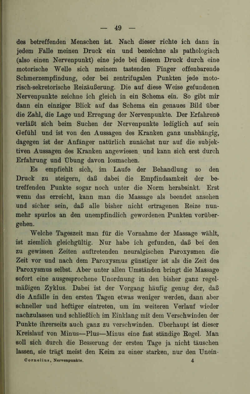 des betreffenden Menschen ist. Nach dieser richte ich dann in jedem Falle meinen Druck ein und bezeichne als pathologisch (also einen Nervenpunkt) eine jede bei diesem Druck durch eine motorische Welle sich meinem tastenden Finger offenbarende Schmerzempfindung, oder bei zentrifugalen Punkten jede moto- risch-sekretorische Reizäußerung. Die auf diese Weise gefundenen Nervenpunkte zeichne ich gleich in ein Schema ein. So gibt mir dann ein einziger Blick auf das Schema ein genaues Bild über die Zahl, die Lage und Erregung der Nervenpunkte. Der Erfahrene verläßt sich beim Suchen der Nervenpunkte lediglich auf sein Gefühl und ist von den Aussagen des Kranken ganz unabhängig, dagegen ist der Anfänger natürlich zunächst nur auf die subjek- tiven Aussagen des Kranken angewiesen, und kann sich erst durch Erfahrung und Übung davon losmachen. Es empfiehlt sich, im Laufe der Behandlung so den Druck zu steigern, daß dabei die Empfindsamkeit der be- treffenden Punkte sogar noch unter die Norm herabsinkt. Erst wenn das erreicht, kann man die Massage als beendet ansehen und sicher sein, daß alle bisher nicht ertragenen Reize nun- mehr spurlos an den unempfindlich gewordenen Punkten vorüber- gehen. Welche Tageszeit man für die Vornahme der Massage wählt, ist ziemlich gleichgültig. Nur habe ich gefunden, daß bei den zu gewissen Zeiten auftretenden neuralgischen Paroxysmen die Zeit vor und nach dem Paroxysmus günstiger ist als die Zeit des Paroxysmus selbst. Aber unter allen Umständen bringt die Massage sofort eine ausgesprochene Unordnung in den bisher ganz regel- mäßigen Zyklus. Dabei ist der Vorgang häufig genug der, daß die Anfälle in den ersten Tagen etwas weniger werden, dann aber schneller und heftiger eintreten, um im weiteren Verlauf wieder nachzulassen und schließlich im Einklang mit dem Verschwinden der Punkte ihrerseits auch ganz zu verschwinden. Überhaupt ist dieser Kreislauf von Minus—Plus—Minus eine fast ständige Regel. Man soll sich durch die Besserung der ersten Tage ja nicht täuschen lassen, sie trägt meist den Keim zu einer starken, nur den Unein- OorneliuB, Neryenpunkte. 4