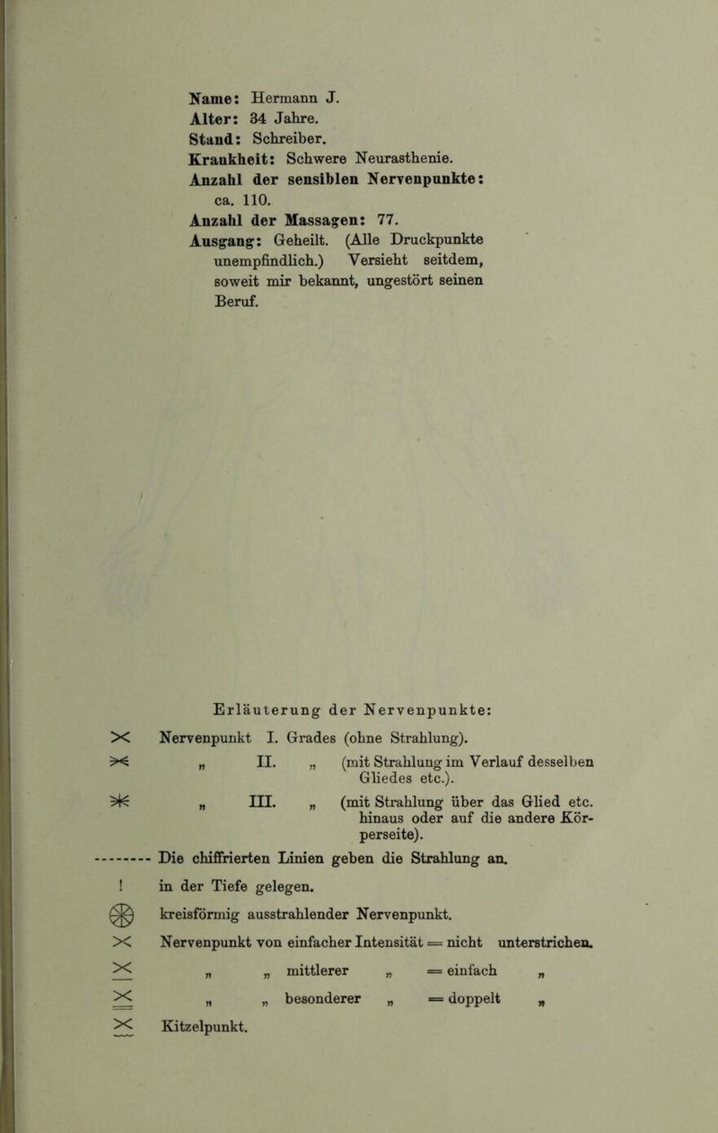 Name: Hermann J. Stand: Schreiber. Krankheit: Schwere Neurasthenie. ca. 110. Ausgang: Geheilt. (Alle Druckpunkte unempfindlich.) Versieht seitdem, soweit mir bekannt, ungestört seinen Beruf. X Nervenpunkt I. Grades (ohne Strahlung). Gliedes etc.). hinaus oder auf die andere Kör- perseite). „ „ besonderer „ = doppelt „