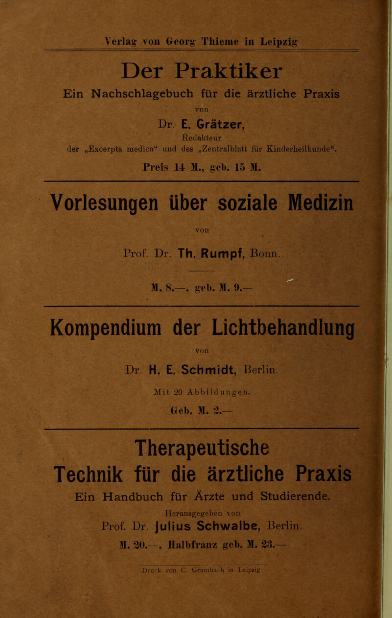 Der Praktiker Ein Nachschlagebuch für die ärztliche Praxis von Dr. E. Grätzer, Redakteur der „Excerpta medica“ und des „Zentralblatt für Kinderheilkunde“. Preis 14 M., gel). 15 M. Vorlesungen über soziale Medizin von Prof. Dr. Th. Rumpf, Bonn. Kompendium der Lichtbehandlung von Dr. H. E. Schmidt, Berlin. Mit 20 Abbildungen. Geb. M. 2.— Therapeutische Technik für die ärztliche Praxis Ein Handbuch für Ärzte und Studierende. Herausgegeben von Prof. Dr. Julius Schwalbe, Berlin. H. 20.—, Halbfranz geb. M. 23.— Druck von C. Grumbach in Leipzig.