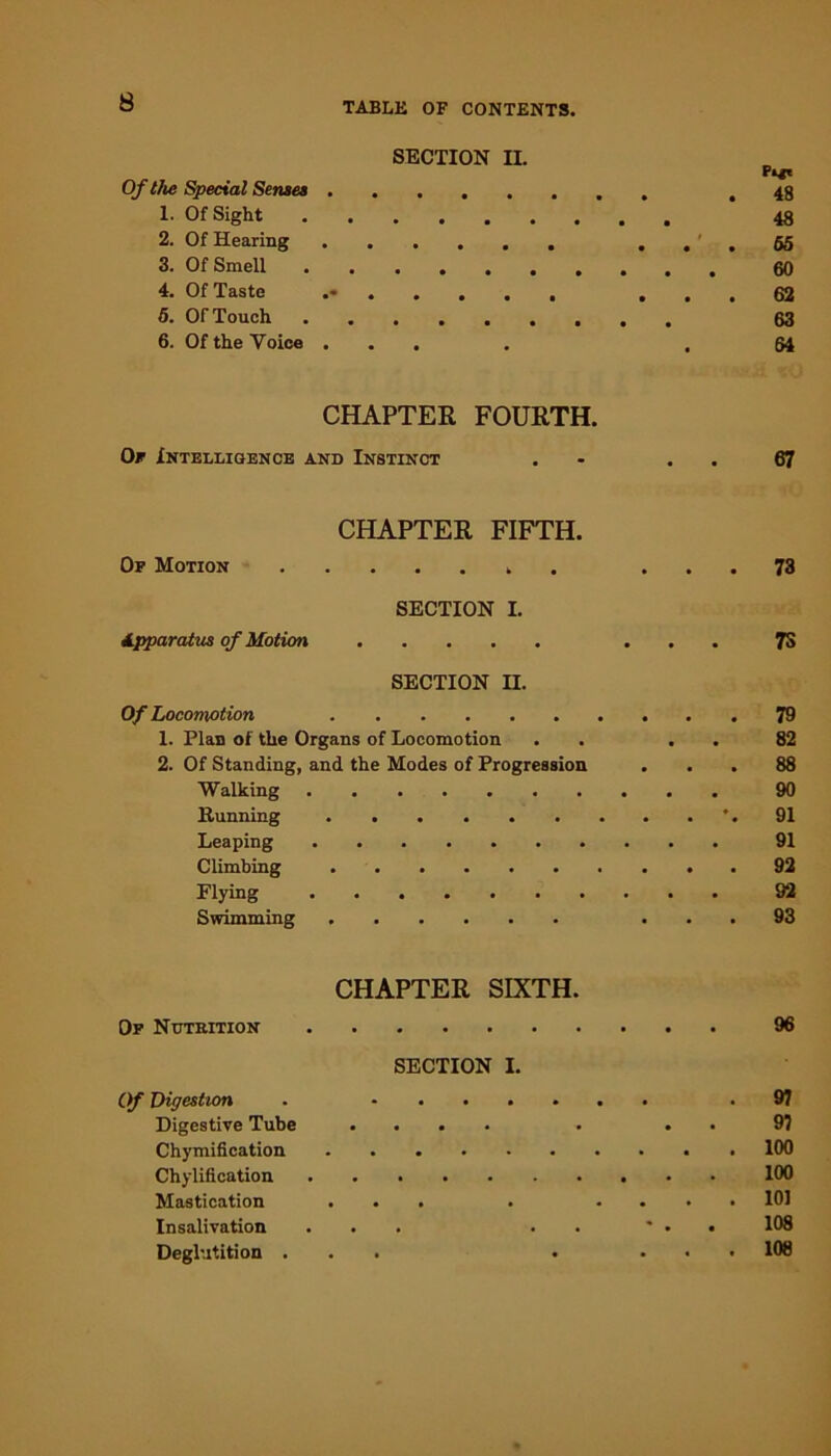 SECTION II. Pi*t Of the Special Senses .48 1. Of Sight 48 2. Of Hearing ... 65 3. Of Smell 60 4. Of Taste ... 62 5. Of Touch 63 6. Of the Voice .... ,64 CHAPTER FOURTH. Or Intelligence and Instinct . . . 67 CHAPTER FIFTH. Of Motion ... 73 SECTION I. Apparatus of Motion ... 7S SECTION II. Of Locomotion 79 1. Plan of the Organs of Locomotion . . . . 82 2. Of Standing, and the Modes of Progression ... 88 Walking 90 Running ’.91 Leaping 91 Climbing 92 Flying 92 Swimming ... 93 CHAPTER SIXTH. Of Nutrition 96 SECTION I. Of Digestion . .97 Digestive Tube .... . . . 9? Chymification 100 Chylification 100 Mastication ... . .... 101 Insalivation ... . . * . . 108 Deglutition ... . ... 108