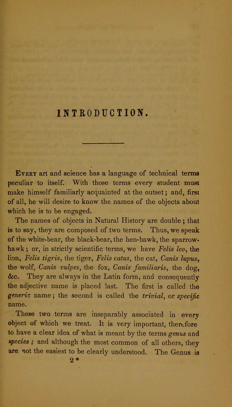 INTRODUCTION Every art and science has a language of technical terms peculiar to itself. With those terms every student must make himself familiarly acquainted at the outset; and, first of all, he will desire to know the names of the objects about which he is to be engaged. The names of objects in Natural History are double; that is to say, they are composed of two terms. Thus, we speak of the white-bear, the black-bear, the hen-hawk, the sparrow- hawk ; or, in strictly scientific terms, we have Felis leo, the lion, Felis tigris, the tiger, Felis catus, the cat, Canis lupus, the wolf, Canis vulpes, the fox, Canis familiaris, the dog, &c. They are always in the Latin form, and consequently the adjective name is placed last. The first is called the generic name; the second is called the trivial, or specific name. These two terms are inseparably associated in every object of which we treat. It is very important, therefore to have a clear idea of what is meant by the terms genus and species ; and although the most common of all others, they are not the easiest to be clearly understood. The Genus is 2*