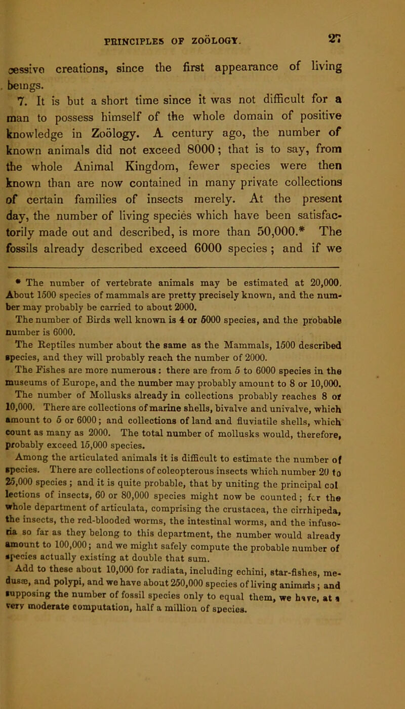 21 aessivo creations, since the first appearance of living beings. 7. It is but a short time since it was not difficult for a man to possess himself of the whole domain of positive knowledge in Zoology. A century ago, the number of known animals did not exceed 8000; that is to say, from the whole Animal Kingdom, fewer species were then known than are now contained in many private collections of certain families of insects merely. At the present day, the number of living species which have been satisfac- torily made out and described, is more than 50,000.* The fossils already described exceed 6000 species ; and if we * The number of vertebrate animals may be estimated at 20,000, About 1500 species of mammals are pretty precisely known, and the num- ber may probably be carried to about 2000. The number of Birds well known is 4 or 5000 species, and the probable number is 6000. The Reptiles number about the same as the Mammals, 1500 described species, and they will probably reach the number of 2000. The Fishes are more numerous : there are from 5 to 6000 species in the museums of Europe, and the number may probably amount to 8 or 10,000. The number of Mollusks already in collections probably reaches 8 or 10,000. There are collections of marine shells, bivalve and univalve, which amount to 5 or 6000; and collections of land and fluviatile shells, which count as many as 2000. The total number of mollusks would, therefore, probably exceed 15,000 species. Among the articulated animals it is difficult to estimate the number of species. There are collections of coleopterous insects which number 20 to 25,000 species ; and it is quite probable, that by uniting the principal col lections of insects, 60 or 80,000 species might now be counted; fer the whole department of articulata, comprising the Crustacea, the cirrhipeda, the insects, the red-blooded worms, the intestinal worms, and the infuso- ria so far as they belong to this department, the number would already amount to 100,000; and we might safely compute the probable number of species actually existing at double that sum. Add to these about 10,000 for radiata, including echini, star-fishes, me- dusa:, and polypi, and we have about 250,000 species of living animals ; and supposing the number of fossil species only to equal them, we have, at « very moderate computation, half a million of species.