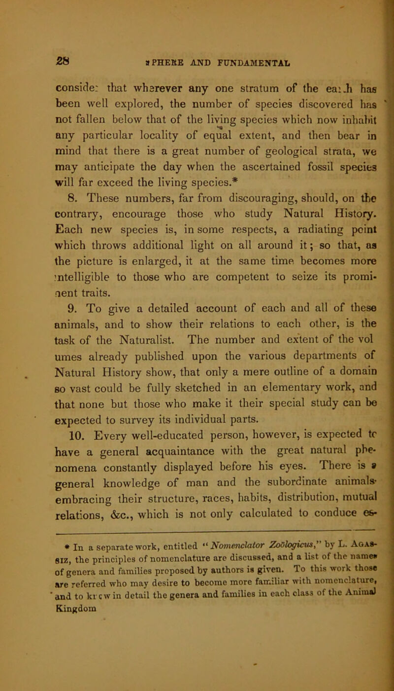 consider that wherever any one stratum of the ear.li has been well explored, the number of species discovered has ' not fallen below that of the living species which now inhabit any particular locality of equal extent, and then bear in mind that there is a great number of geological strata, we may anticipate the day when the ascertained fossil specifc3 will far exceed the living species.* 8. These numbers, far from discouraging, should, on the contrary, encourage those who study Natural History. Each new species is, in some respects, a radiating point which throws additional light on all around it; so that, as the picture is enlarged, it at the same time becomes more intelligible to those who are competent to seize its promi- nent traits. 9. To give a detailed account of each aud all of these animals, and to show their relations to each other, is the task of the Naturalist. The number and extent of the vol umes already published upon the various departments of Natural History show, that only a mere outline of a domain so vast could be fully sketched in an elementary work, and that none but those who make it their special study can be expected to survey its individual parts. 10. Every well-educated person, however, is expected tc have a general acquaintance with the great natural phe- nomena constantly displayed before his eyes. There is a general knowledge of man and the subordinate animals- embracing their structure, races, habits, distribution, mutual relations, &c., which is not only calculated to conduce es- * In a separate work, entitled “ Nomenclator ZoQlogicus, by L. Agas- siz, the principles of nomenclature are discussed, and a list of the narnea of genera and families proposed by authors is given. To this work those are referred who may desire to become more familiar with nomenclature, ‘ and to krew in detail the genera and families in each clas3 of the Animal Kingdom