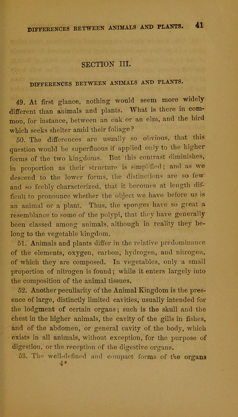 DIFFERENCES BETWEEN SECTION III. DIFFERENCES BETWEEN ANIMALS AND PLANTS. 49. At first glance, nothing would seem more widely different than animals and plants. What is there in com- mon, for instance, between an oak or an elm, and the bird which seeks shelter amid their foliage? 50. The differences are usually so obvious, that this question would be superfluous if applied only to the higher forms of the two kingdoms. But this contrast diminishes, in proportion as their structure is simplified; and as we descend to the lower forms, the distinctions are so few and so feebly characterized, that it becomes at length dif- ficult to pronounce whether the object we have before us is an animal or a plant. Thus, the sponges have so great a resemblance to some of the polypi, that they have generally been classed among animals, although in reality they be- long to the vegetable kingdom. 51. Animals and plants differ in the relative predominance of the elements, oxygen, carbon, hydrogen, and nitrogen, of which they are composed. In vegetables, only a small proportion of nitrogen is found ; while it enters largely into the composition of the animal tissues. 52. Another peculiarity of the Animal Kingdom is the pres- ence of largo, distinctly limited cavities, usually intended for the lodgment of certain organs; such is the skull and the chest in the higher animals, the cavity of the gills in fishes, and of the abdomen, or general cavity of the body, which exists in all animals, without exception, for the purpose of digestion, or the reception of the digestive organs. 53. The well-defined and compact forms of the organs