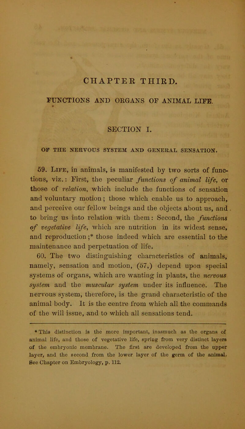 CHAPTER THIRD. FUNCTIONS AND ORGANS OF ANIMAL LIFE. SECTION I. OP THE NERVOUS SYSTEM AXD GENERAL SENSATION. 59. Life, in animals, is manifested by two sorts of func- tions, viz.: First, the peculiar functions of animal life, or those of relation, which include the functions of sensation and voluntary motion; those which enable us to approach, and perceive our fellow beings and the objects about us, and to bring us into relation with them: Second, the functions of vegetative life, which are nutrition in its widest sense, and reproduction ;* those indeed which are essential to the maintenance and perpetuation of life. 60. The two distinguishing characteristics of animals, namely, sensation and motion, (57,) depend upon special systems of organs, which are wanting in plants, the nervous system and the muscular system under its influence. The nervous system, therefore, is the grand characteristic of the animal body. It is the centime from which all the commands of the will issue, and to which all sensations tend. * This distinction is the more important, inasmuch as the organs of animal life, and those of vegetative life, spring from very disUnct layers of the embryonic membrane. The first are developed from the upper layer, and the second from the lower layer of the germ of the animal. See Chapter on Embryology, p. 112.