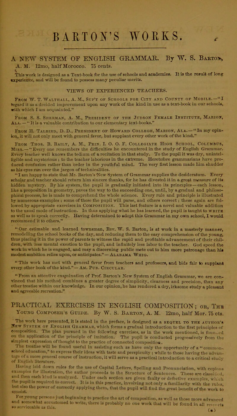 BARTON’S WORKS c A NEW SYSTEM OF ENGLISH GRAMMAR. By W. S. Barto>, A. M. 12mo, half Morocco. 75 cents. This work is designed ns n Text-book for the use of schools and academies. It is the result of long experience, and will be found to possess many peculiar merits. VIEWS OF EXPERIENCED TEACHERS. From W. T. Walthall, A. M., Sdp’t of Schools for City and County of Mobile.—“I hsgard it as n decided improvement upon any work of the kind in use as a text-book in our schools, with which I am acquainted.” From S. S. Sherman, A. M., President of the .Tudson Female Institute, Marion, Ala. — “ It is a valuable contribution to our elementary text-books.” From n. Talbird, D. D., President of Howard College, Marion, Ala. —“In my opin- ion, it will not only meet with general favor, but supplant every other work of the kind.” From Thos. B. Baily, A. M., Prin. I. O. O. F. Collegiate Hion School, Columbus, Miss. —“Every one remembers the difficulties he encountered in the study of English Grammar. Every teacher well knows the tedium of a recitation in that study. To the pupil it was dry, unintel- ligible and mysterious ; to the teacher laborious in the extreme. Heretofore grammarians have pro- duced confusion rather than order in the youthful mind. The very first lesson made Him shudder as his eyes ran over the jargon of technicalities. “I am happy to state that Mr. Barton’s 'New System of Grammar supplies the desideratum. Every scholar and teacher should return him sincere thanks, for he has divested it in a great measure of its hidden mystery. By his system, the pupil is gradually initiated into its principles — each lesson, like a proposition in geometry, paves the way to the succeeding one, until, by a gradual and philoso- phical process, he is made to comprehend the whole science. Every rule and principle is illustrated by numerous examples ; some of these the pupil will parse, and others correct; these again arc fol- lowed by appropriate exercises in Composition. This last feature is a novel and valuable addition to the usual mode of instruction. In thus applying what he has learned, the pupil is taught to write as well as to speak correctly. Having determined to adopt this Grammar in my own school, I would recommend it to others.” “ Our estimable and learned townsman, Rev. W. S. Barton, is at work in a masterly manner, remodelling the school books of the day, and reducing them to the easy comprehension of the young, thus placing it in the power of parents to witness the rapid and profitable advancement of their chil- dren, with less mental exertion to the pupil, and infinitely less labor to the teacher. God speed the work in which he is engaged, and may a discerning public mete out to him more patronage than his modest ambition relies upon, or anticipates.” — Alabama Whio. “ This work has met with general favor from teachers and professors, and bids fair to supplant every other book of the kind.” — Am. Pub. Ci rcular. “From an attentive exajnination of Prof. Barton’s New System of English Grammar, we are con- vinced that his method combines a greater degree of simplicity, clearness and precision, than any other treatise within our kuowledgc. In our opinion, he has rendered a dry, irksome study a plcasaut and ugreeable recreation.” PRACTICAL EXERCISES IN ENGLISH COMPOSITION; or, Thti Young Composers Guide. By W. S. Barton, A. M. 12mo, half Mor. 76 cts. The work here presented, it is stated In the preface, is designed as a sequel to the author’s New System of Enolisii Grammar, which forms a gradual introduction to the first principles of composition. The plan pursued in the following exercises, as in the work mentioned, is founded on the application of the principle of imitation. The pupil is conducted progressively from the simplest expression of thought to the practice of connected composition. The treatise will be found useful in assisting such as have only the opportunity of a “common- school education, to express their Ideas with taste and perspicuity ; while to those having the advan- tage of a more general course of instruction, it will serve as a practical introduction to a critical study of English literature. Having laid down rules for the use of Capital Letters, Spelling nnd Pronunciation, with copious examples for illustration, the author proceeds to the Structure of Sentences. These are class!lied, and then each kind is analyzed. Under each section arc given faulty or defective examples, which the pupil is required to correct. It is in this practice, involving not only a familiarity with the rules lnit mao the power of correctly applying them, that the pupil will (ind the greut benefit of the work to consist. l or young persons just beginning to practice the art of composition, as well us those more advanced and somewhat uceustmncd to write, there is probably no one work that will be found in uli re*... eta ■o serviceable us this.
