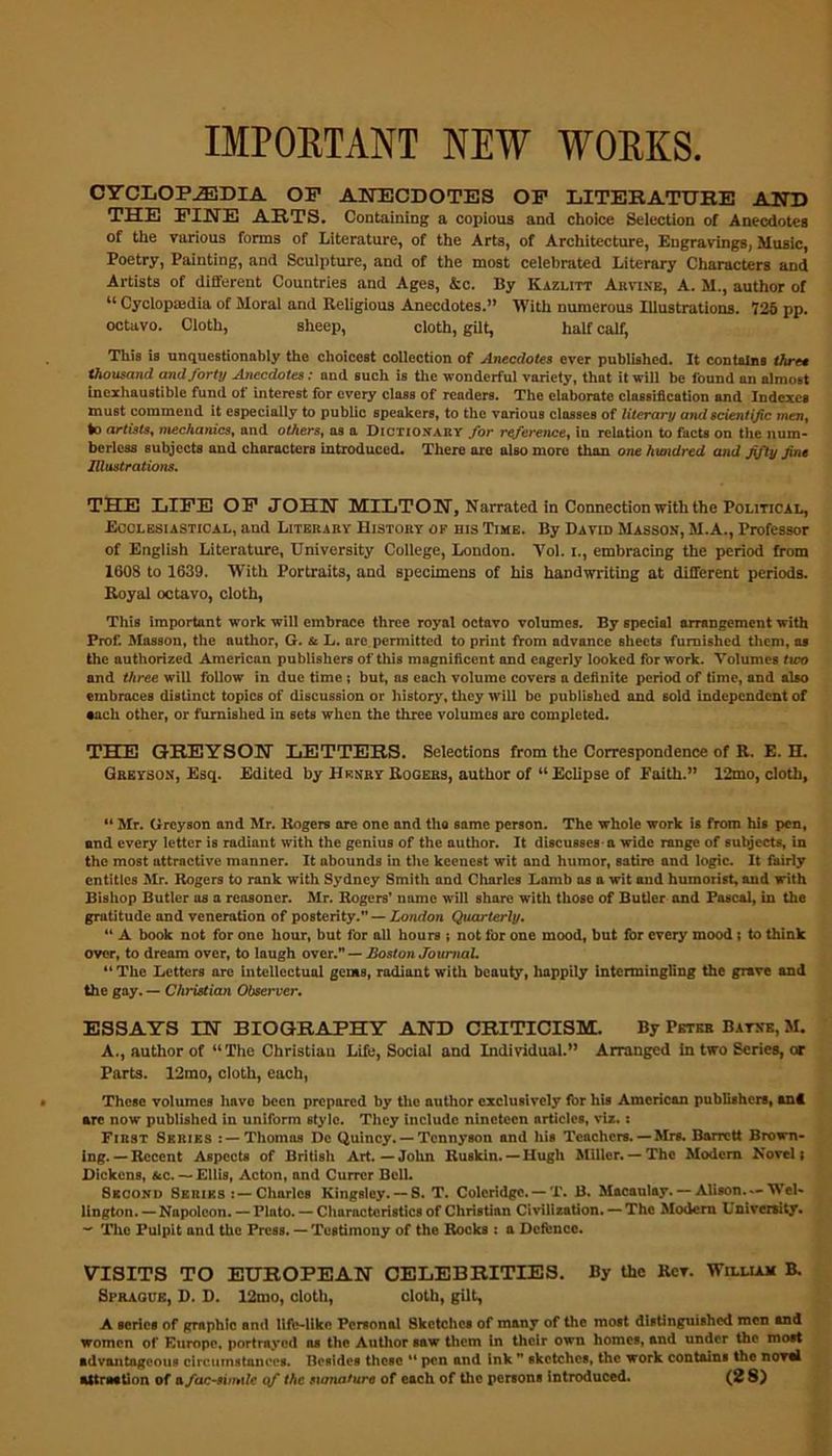 IMPORTANT NEW WORKS. CYCLOPAEDIA OP ANECDOTES OP LITERATURE AND THE PINE ARTS. Containing a copious and choice Selection of Anecdotes of the various forms of Literature, of the Arts, of Architecture, Engravings, Music, Poetry, Painting, and Sculpture, and of the most celebrated Literary Characters and Artists of different Countries and Ages, &c. By Kazlitt Arvixe, A. M., author of u Cyclopedia of Moral and Religious Anecdotes.” With numerous Illustrations. 725 pp. octavo. Cloth, sheep, cloth, gilt, half calf, This is unquestionably the choicest collection of Anecdotes ever published. It contains three thousand and forty Anecdotes: and such is the wonderful variety, that it will be found an almost inexhaustible fund of interest for every class of readers. The elaborate classification and Indexes must commend it especially to public speakers, to the various classes of literary and scientific men, to artists, mechanics, and others, as a Dictionary for reference, in relation to facts on the num- berless subjects and characters introduced. There are also more than one hundred and fifty fine Illustrations. THE LIFE OP JOHN MILTON, Narrated in Connection with the Political, Ecclesiastical, and Literary History of bis Time. By David Masson, M.A., Professor of English Literature, University College, London. Yol. i., embracing the period from 1608 to 1639. With Portraits, and specimens of his handwriting at different periods. Royal octavo, cloth, This important work will embrace three royal octavo volumes. By special arrangement with Prof. Masson, the author, G. & L. are permitted to print from advance sheets furnished them, as the authorized American publishers of this magnificent and eagerly looked for work. Volumes two and three will follow in due time ; but, ns each volume covers a definite period of time, and also embraces distinct topics of discussion or history, they will be published and sold independent of •ach other, or furnished in sets when the three volumes are completed. THE GREYSON LETTERS. Selections from the Correspondence of R. E. H. Greyson, Esq. Edited by Henry Rogers, author of “ Eclipse of Faith.” I2mo, cloth, “ Mr. Greyson and Mr. Rogers are one and the same person. The whole work is from his pen, and every letter is radiant with the genius of the author. It discusses-a wide range of subjects, in the most attractive manner. It abounds in the keenest wit and humor, satire and logic. It fairly entitles Mr. Rogers to rank with Sydney Smith and Charles Lamb as a wit and humorist, and with Bishop Butler os a reosoner. Mr. Rogers’ name will share with those of Butler and Pascal, in the gratitude and veneration of posterity. — London Quarterly. “ A book not for one hour, but for all hours ; not for one mood, but for every mood ; to think over, to dream over, to laugh over—Boston Journal. “ The Letters arc intellectual gems, radiant with beauty, happily intermingling the grave and the gay. — Christian Observer. ESSAYS IN BIOGRAPHY AND CRITICISM. By Peter Batxe, M. A., author of “The Christiau Life, Social and Individual.” Arranged in two Scries, or Parts. 12mo, cloth, each, These volumes have been prepared by the author exclusively for his American publishers, ant are now published in uniform style. They include nineteen articles, viz.: First Series Thomas Dc Quincy. — Tennyson and his Teachers. — Mrs. Barrett Brown- ing.—Recent Aspects of British Art. — John Ruskin. —Hugh Miller.— The Modem Novel; Dickens, &c. — Ellis, Acton, and Currcr Bell. Second Series Charles Kingsley. — S. T. Coleridge. — T. B. Macaulay. — Alison.*-Wel- lington. — Napoleon. — Pluto. — Characteristics of Christian Civilization. — The Modern University. ~ The Pulpit and the Press. — Testimony of the Rocks : a Defence. VISITS TO EUROPEAN CELEBRITIES. By the Her. William B. Sprague, D. D. 12mo, cloth, cloth, gilt, A series of graphic and life-like Personal Sketches of many of the most distinguished men and women of Europe, portrayed as the Author saw them in their own homes, and under the most advantageous circumstances. Besides these “ pen and ink sketches, the work contains the noval