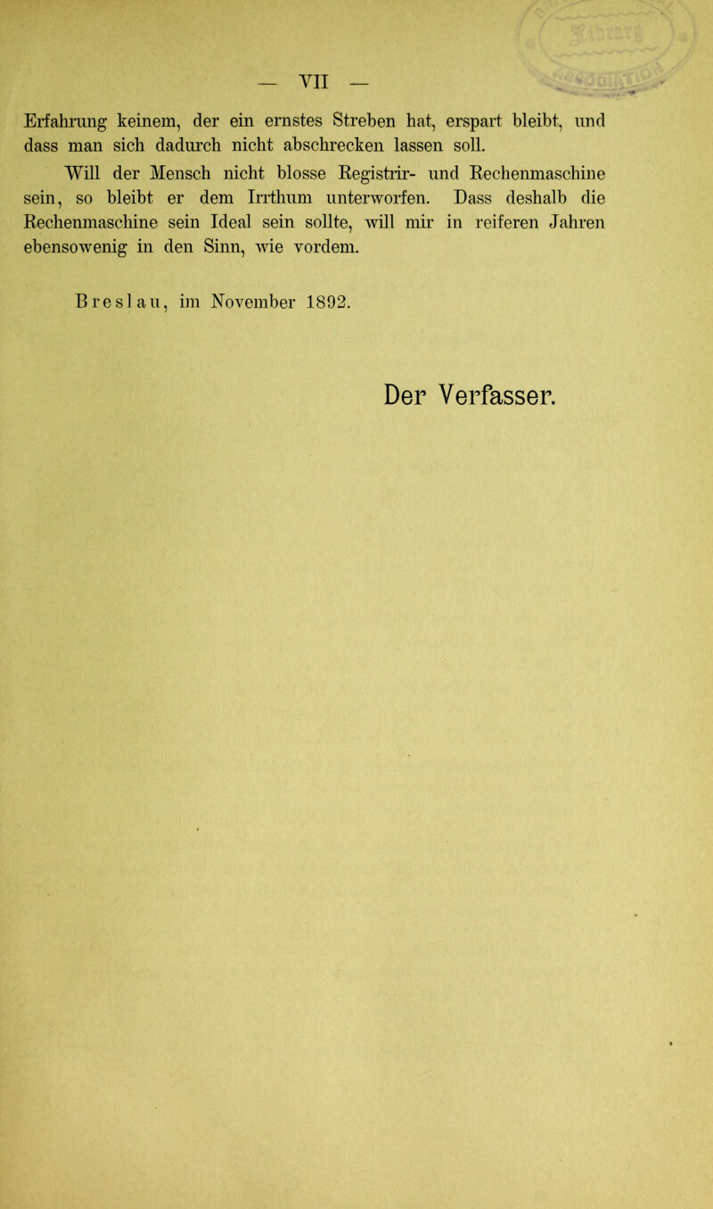 YII Erfahrung keinem, der ein ernstes Streben hat, erspart bleibt, und dass man sich dadurch nicht ab schrecken lassen soll. Will der Mensch nicht blosse Kegistiir- und Eechenmaschine sein, so bleibt er dem Irrthum unterworfen. Dass deshalb die Rechenmaschine sein Ideal sein sollte, will mir in reiferen Jahren ebensoAvenig in den Sinn, wie vordem. Breslau, im November 1892. Der Verfasser.