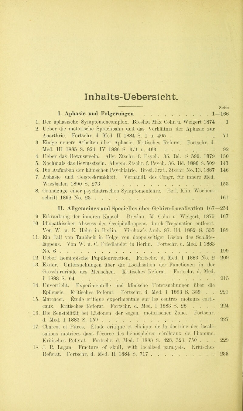 Inhalts-Uebersielit Seite I. Aphasie und Folgerungen 1—166 1. Der aphasisclie Symptomencomplex. Breslau Max Cohn u. Weigert 1874 1 2. Ueber die motorische Sprach bahn und das Verhältnis der Aphasie zur Anarthrie. Fortschr. d. Med. II 1884 S. 1 u. 405 71 3. Einige neuere Arbeiten über Aphasie, Kritisches Referat. Fortsclir. d. Med. in 1885 S. 824. IV 1886 S. 371 u. 463 92 4. Ueber das Bewusstsein. Allg. Ztschr. f. Bsych. 35. Bd. S. 599. 1879 130 5. Nochmals das Bewusstsein. Allgem. Ztschr. f. Bsych. 36. Bd. 1880 S. 509 141 6. Die Aufgaben der Idinischen Psychiatrie. Bresl. ärztl. Ztschr. No. 13. 1887 146 7. Aphasie und Geisteskrankheit. Verhandl. des Congr. für innere Med. Wiesbaden 1890S.273 153 8. Grundzüge einer psychiatrischen Symptomenlehre. Beil. Klin. Woi.'hen- schrift 1892 No. 23 161 n. Allgemeines und Spedelles über Gehirn-Localisation 167—254 9. Erkrankung der inneren Kapsel, Breslau, M. Golm u. Weigert, 1875 167 10. Idiopathischer Abscess des Occiiätallappens, durch Trepanation entleert. Von W. u. E. Hahn in Berlin. Virchow's Arch. 87. Bd. 1882 S. 335 189 11. Ein Fall von Taubheit in Folge von doppelseitiger Läsion des Schläfe- lappens. Von IV. u. C. Friedländer in Berlin. Fortschr. d. Med. 1 1883 No. 6 199 12. lieber hejniopische rupillenreaction. Fortschr. d. Med. 1 1883 No. 2 209 13. Exner. Untersuchungen über die Localisation der Functionen in der Grosshirnrinde des Menschen. Kritisches Referat. Fortschr. d. Med. 1 1883 S. 64 215 14. Unverricht. Experimentelle und klinisciie Untersuchungen ül)cr die Epilepsie. Kritisches Referat. Fortschr. d. Med. 1 1883 S. 389 . . 221 15. Marcacci. Etüde critique experimentale snr les centres moteurs corti- caux. Kritisches Referat. Fortschr. d. Med. I 1883 S. 28 .... 224 16. Die Sensibilität bei Läsioiien der sogen, motorischen Zone. Fortschr. d. Med. 1 1883 S. 159 227 17. Charcot et Pitres. Etnde critique et clini(jue de la doctrinc des locali- sations jnotrices dans l’ecorco des hojnisphcros ccrobraux de riiomme. Kritisches Referat. Fortschr. d. Med. 1 1883 S. 428, 523, 750 . . . 229 18. I. R. Logan. Fracture of skull, with localised paralysis. Kritisches Referat. Fortschr. d. Med. 11 1884 S. 717 235