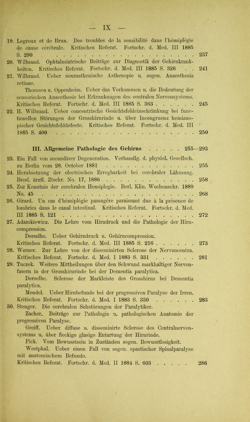 19. LegToux et de Brun. Des trouMes de la sensibilito dans riiemiplegie de cause cerebrale. Kritisches Referat. Kortschr. d. Med. III 1885 S. 290 237 20. Wilbrand. Ophtalmiatrische Beiträge zur Diagnostik der Gehirnkrank- heiten. Kritisches Referat. Kortschr. d. Med. III 1885 S. 326 . . 241 21. A¥ilbrand. üeber neurasthenische Asthenopie u. sogen. Anaesthesia retinae. Thonisenu. Oppenheim, üeber das Vorkommen u. die Bedeutung der sensorischen Anaesthesie bei Erkrankungen des centralen Nervensystems. Kritisches Referat. Fortschr. d. Med. III 1885 S. 363 245 22. H. Wilbrand. üeber concentrische Gesichtsfeldeinschrankimg bei fuiic- tionellen Störungen der Grosshirnrinde u. über Incongruenz hemiano- pischer Gesichtsfelddefecte. Kritisches Referat. Fortschr. d. Med. III 1885 S. 400 250 III. Allgemeine Pathologie des Gehirns 255—293 23. Ein Fall von secundärer Degeneration. Yerhandlg. d. physiol. Gesellsch. zu Berlin vom 28. October 1881 255 24. Herabsetzung der electrischeu Erregbarkeit bei cerebraler Lähmung. Bresl. ärztl. Ztschr. No. 17, 1886 258 25. Zur Kenntnis der cerebralen Hemiplegie. Berl. Klin. Wochenschr. 1889 No. 45 268 26. Girard. ün cas d’hemiplegie passagere paraissant due ä la preseuce de lombiics dans le canal intestinal. Kritisches Referat. Fortschr. d. Med. III 1885 S. 121 272 27. Adamkiewicz. Die Lehre vom Hirndruck und die Pathologie der Hirn- compression. Derselbe, üeber Gehirndruck u. Gehirncompression. Kritisches Referat. Fortschr. d. Med. III 1885 S. 216 273 28. Werner. Zur Lehre von der disseminirten Sclerose der Nerveucentra. Kritisches Referat. Fortschr. d. Med. I 1883 S. 331 281 29. Tuczek. Weitere Mittheilungen über den Schwund markhaltiger Nerven- fasern in der Grosshirnrinde bei der Dementia paralytica. Derselbe. Sclerose der Markleiste des Grosshirns bei Dementia paralytica. Mendel, üeber Hirnbefunde bei der progressiven Paralyse der Irren. Kritisches Referat. Fortschr. d. Med. I 1883 S. 330 . . . . . . 283 30. Stenger. Die cerebralen Sehstörungen der Paraljrtiker. Zacher. Beiträge zur Pathologie u. pathologischen Anatomie der progressiven Paralyse. Greift, üeber diffuse u. disseminirte Sclerose des Centralnerven- systems u. über fleckige glasige Entartung der Hirnrinde. Pick. Vom Bewusstsein in Zuständen sogen. Bewusstlosigkeit. Westphal. üeber einen Fall von sogen, spastischer Spinalparalyse mit anatomischem Befunde. Kritisches Referat. Fortschr. d. Med. II 1884 S. 603 286