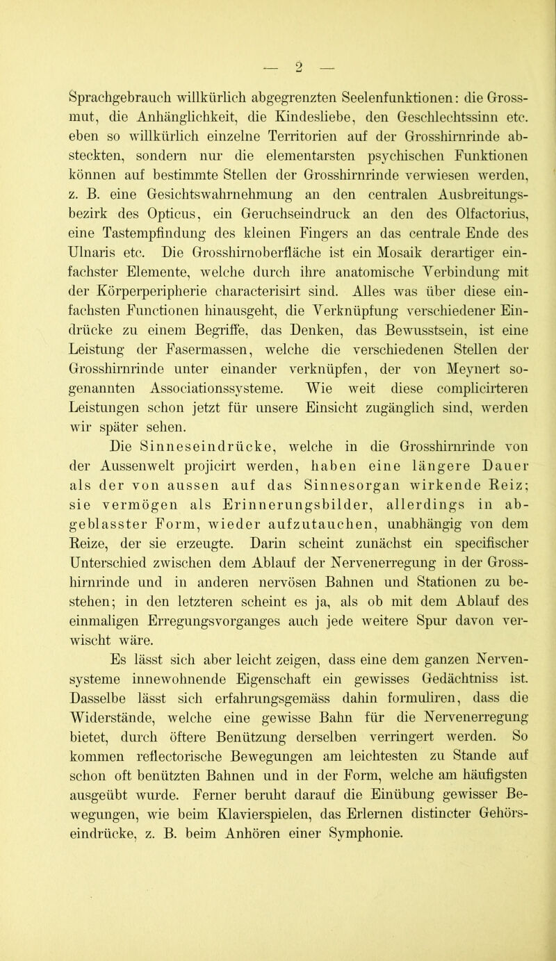 Sprachgebrauch willkürlich abgegreiizten Seelenfunktionen: die Glross- mut, die Anhänglichkeit, die Kindesliebe, den Geschlechtssinn etc. eben so willkürlich einzelne Territorien auf der Grosshirnrinde ab- steckten, sondern nur die elementarsten psychischen Funktionen können auf bestimmte Stellen der Grosshirnrinde verwiesen werden, z. B. eine Gesichtswahrnehmung an den centralen Ausbreitungs- bezirk des Opticus, ein Geruchseindruck an den des Olfactorius, eine Tastempfindung des kleinen Fingers an das centrale Ende des Ulnaris etc. Die Grosshirnoberfläche ist ein Mosaik derartiger ein- fachster Elemente, welche durch ihre anatomische Yerbindung mit der Körperperipherie characterisirt sind. Alles was über diese ein- fachsten Functionen hinausgeht, die Yerknüpfung verschiedener Ein- drücke zu einem Begriffe, das Denken, das Bewusstsein, ist eine Leistmig der Fasermassen, welche die verschiedenen Stellen der Grosshirnrinde unter einander verknüpfen, der von Meyiiert so- genannten Associationssysteme. Wie weit diese complicii-teren Leistungen schon jetzt für unsere Einsicht zugänglich sind, werden wir später sehen. Die Sinneseindrücke, welche in die Grosshirnrinde von der Aussenwelt projicirt werden, haben eine längere Dauer als der von aussen auf das Sinnesorgan wirkende Keiz; sie vermögen als Erinnerungsbilder, allerdings in ab- geblasster Form, wieder aufzutauchen, unabhängig von dem Beize, der sie erzeugte. Darin scheint zunächst ein specifischer Unterschied zwischen dem Ablauf der Nervenerregung in der Gross- hirnrinde und in anderen nervösen Bahnen mid Stationen zu be- stehen; in den letzteren scheint es ja, als ob mit dem Ablauf des einmaligen Erregungsvorganges auch jede weitere Spur davon ver- wischt wäre. Es lässt sich aber leicht zeigen, dass eine dem ganzen Nerven- systeme innewohnende Eigenschaft ein gewisses Gedächtniss ist. Dasselbe lässt sich erfahrungsgemäss dahin formuliren, dass die Widerstände, welche eine gewisse Balm für die Nervenerregung bietet, durch öftere Benützung derselben verringert werden. So kommen reflectorische Bewegungen am leichtesten zu Stande auf schon oft benützten Bahnen und in der Form, welche am häufigsten ausgeübt wurde. Ferner beruht darauf die Einübung gewisser Be- wegungen, wie beim Klavierspielen, das Erlernen distincter Gehörs- eindrücke, z. B. beim Anhören einer Symphonie.