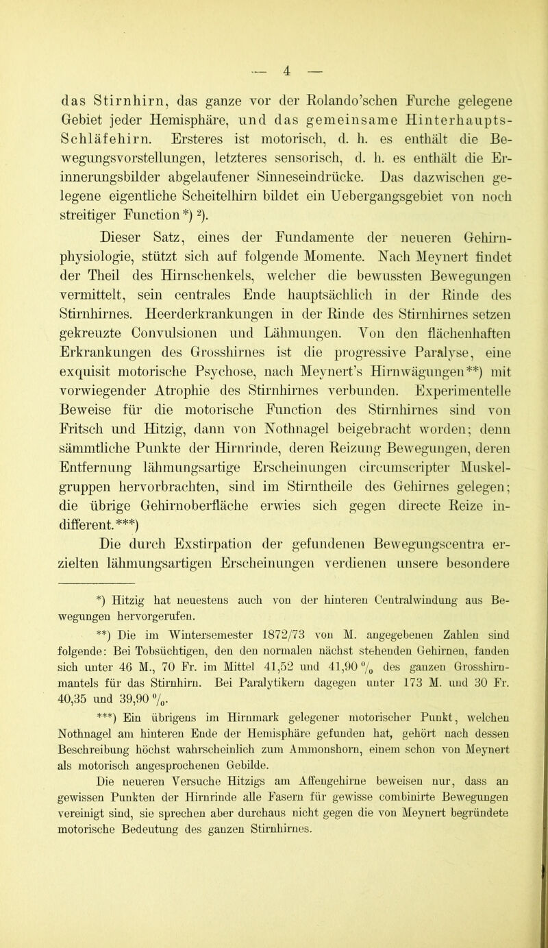 das Stirnhirn, das ganze vor der Kolando’schen Furche gelegene Gebiet jeder Hemisphäre, und das gemeinsame Hinterhaupts- Schläfehirn. Ersteres ist motorisch, d. h. es enthält die Be- wegimgsvorstellungen, letzteres sensorisch, d. h. es enthält che Er- innerungsbilder abgelaufener Sinneseindrücke. Das dazmschen ge- legene eigentliche Scheitelhirn bildet ein Uehergangsgebiet von noch streitiger Function *) 2). Dieser Satz, eines der Fundamente der neueren Gehii-n- physiologie, stützt sich auf folgende Momente. Hach Meynert findet der Theil des Hirnschenkels, welcher die bewussten Bewegungen vermittelt, sein centrales Ende hauptsächlich in der Rinde des Stirnhirnes. Heerderkrankungen in der Rinde des Stirnlfirnes setzen gekreuzte Convulsionen und Lähmungen. Yon den flächenhaften Erkrankungen des Grosslfirnes ist die progressive Paralyse, eine exquisit motorische Psychose, nach Meynert’s Hirnwägungen**) mit vorwiegender Atrophie des Stirnhirnes verbunden. Experimentelle Beweise für die motorische Fmiction des Stirnhirnes sind von Fritsch und Hitzig, dann von Nothnagel beigebracht worden; denn sämmtliche Punkte der Hirnrinde, deren Reizung Bewegungen, deren Entfernung lähmungsartige Erscheinungen circumscripter Muskel- gruppen hervorbrachten, sind im Stirntheile des Gehirnes gelegen; die übrige Gehirn Oberfläche erwies sich gegen directe Reize in- different.***) Die durch Exstirpation der gefundenen Bewegungscentra er- zielten lähniungsartigen Erscheinungen verdienen unsere besondere *) Hitzig hat neuestens auch von der hinteren Ceutralwindung aus Be- wegungen hervorgerufen. **) Die im Wintersemester 1872/73 von M. angegebenen Zahlen sind folgende: Bei Tobsüchtigen, den den normalen nächst stehenden Gehirnen, fanden sich unter 46 M., 70 Fr. im Mittel 41,52 und 41,90 7o äes ganzen Grosshirn- mantels für das Stirnhirn. Bei Paralytikern dagegen unter 173 M. und 30 Fr. 40,35 und 39,90 7„. ***) Ein übrigens im Hirnmark gelegener motorischer Punkt, welchen Nothnagel am hinteren Ende der Hemisphäre gefunden hat, gehöit nach dessen Beschreibung höchst wahrscheinlich zum Ammonshorn, einem schon von Meynert als motorisch angesprochenen Gebilde. Die neueren Versuche Hitzigs am Affengehirne beweisen nur, dass an gewissen Punkten der Hirnrinde alle Fasern für gewisse combiniide Bewegungen vereinigt sind, sie sprechen aber durchaus nicht gegen die von Meynert begründete motorische Bedeutung des ganzen Stirnhirnes.