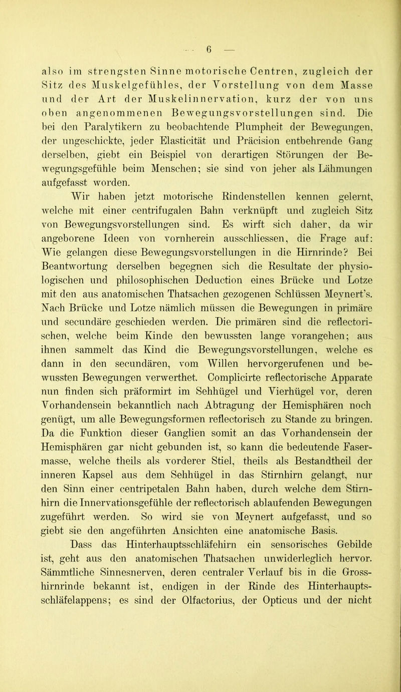 also im strengsten Sinne motorische Centren, zugleich der Sitz des Muskelgefühles, der Yorstellung von dem Masse und der Art der Muskelinnervation, kurz der von uns oben angenommenen Bewegungsvorstellungen sind. Die bei den Paralytikern zu beobachtende Plumpheit der Bewegungen, der ungeschickte, jeder Elasticität und Präcision entbehrende Gang derselben, giebt ein Beispiel von derartigen Störungen der Be- wegungsgefühle beim Menschen; sie sind von jeher als Lähmungen aufgefasst worden. Wir haben jetzt motorische Rindenstellen kennen gelernt, welche mit einer centrifugalen Bahn verknüpft und zugleich Sitz von Bewegungsvorstellungen sind. Es wirft sich daher, da wir angeborene Ideen von vornherein ausschliessen, die Frage auf: Wie gelangen diese Bewegungsvorstellungen in die Hirnrinde? Bei Beantwortung derselben begegnen sich die Resultate der physio- logischen und philosophischen Deduction eines Brücke und Lotze mit den aus anatomischen Thatsachen gezogenen Schlüssen Meynert’s. Nach Brücke und Lotze nämlich müssen die Bewegungen in primäre und secundäre geschieden werden. Die primären sind die reflectori- schen, welche beim Kinde den bewussten lange vorangehen; aus ihnen sammelt das Kind die Bewegimgsvorstellungen, Avelche es dann in den secundären, vom Willen hervorgerufenen imd be- wussten Bewegungen verwerthet. Complicirte reflectorische Apparate nun finden sich präformirt im Sehhügel imd Yierhügel vor, deren Yorhandensein bekanntlich nach Abtragung der Hemisphären noch genügt, um alle Bewegungsformen reflectorisch zu Stande zu bringen. Da die Funktion dieser Ganglien somit an das Yorhandensein der Hemisphären gar nicht gebunden ist, so kann die bedeutende Faser- masse, welche theils als vorderer Stiel, theils als Bestandtheil der inneren Kapsel aus dem Sehhügel in das Stirnhirn gelang!, nur den Sinn einer centripetalen Bahn haben, durch welche dem Stirn- hirn die Innervationsgefühle der reflectorisch ablaufenden Bewegungen zugeführt werden. So wird sie von Meynert aufgefasst, und so giebt sie den angeführten Ansichten eine anatomische Basis. Dass das Hinterhauptsschläfeliirn ein sensorisches Gebilde ist, geht aus den anatomischen Thatsachen unwiderleglich hervor. Sänmitliche Sinnesnerven, deren centraler Yerlauf bis in die Gross- hirnrinde bekannt ist, endigen in der Rinde des Hinterhaiipts- schläfelappens; es sind der Olfactorius, der Opticus und der nicht