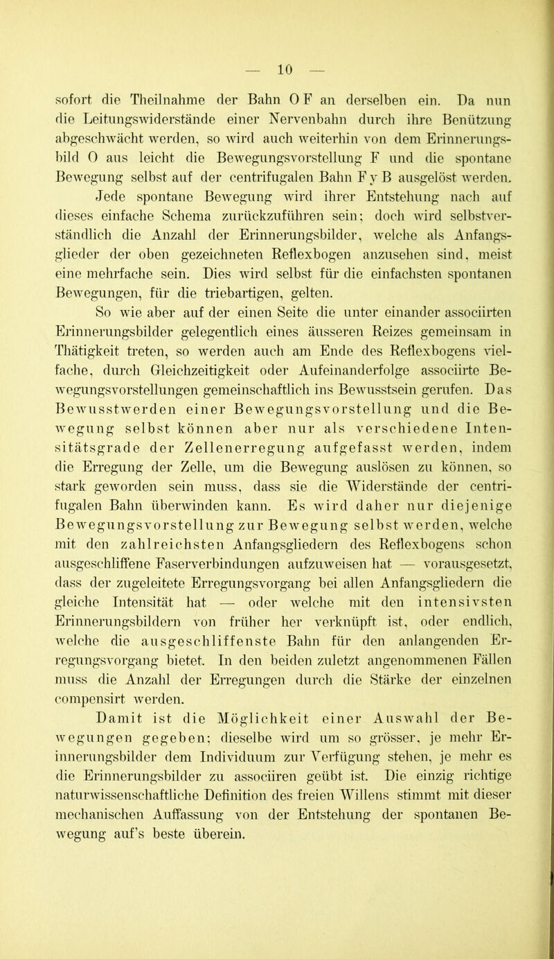 sofort die Tlieilnahme der Bahn OF an derselben ein. Da nun die LeitimgSAviderstände einer Nervenbahn durch ihre Benützung abgeschwächt werden, so wird auch weiterhin von dem Erinnerungs- bild 0 aus leicht die Bewegungsvorstelliing F und die spontane Bewegung selbst auf der centrifugalen Bahn F y B ausgelöst Averden. Jede spontane BeAvegung Avird ihrer Entstehung nach auf dieses einfache Schema zurückzuführen sein; doch AAÜrd selbstver- ständlich die Anzahl der Erinnerungsbilder, Avelche als Anfangs- glieder der oben gezeichneten Reflexbogen anzusehen sind, meist eine mehrfache sein. Dies wird selbst für die einfachsten spontanen Bewegungen, für die triebartigen, gelten. So wie aber auf der einen Seite die unter einander associirten Erinnerungsbilder gelegentlich eines äusseren Reizes gemeinsam in Thätigkeit treten, so werden auch am Ende des Reflexbogens AÜel- fache, durch Gleichzeitigkeit oder Aufeinanderfolge associirte Be- Avegungsvorstellungen gemeinschaftlich ins BeAvusstsein gerufen. Das BeAvusstAverden einer Bewegungsvorstellung und die Be- Avegung selbst können aber nur als verschiedene Inten- sitätsgrade der Zellenerregung auf gefasst Averden, indem die Erregung der Zelle, um die Bewegung auslösen zu können, so stark geAvorden sein muss, dass sie die Widerstände der centri- fugalen Bahn überAvinden kann. Es wird daher nur diejenige BeAvegungsvorstellung zur BeAvegung selbst Averden, Avelche mit den zahlreichsten Anfangsgliedern des Reflexbogens schon ausgeschliffene Faserverbindungen aufzuAveisen hat — vorausgesetzt, dass der zugeleitete Erregungsvorgang bei allen Anfangsgliedern die gleiche Intensität hat — oder AA^elche mit den intensivsten Erinnerungsbildern Amn früher her verknüpft ist, oder endlich, Avelche die ausgeschliffenste Bahn für den anlangenden Er- regungsvorgang bietet. In den beiden zuletzt angenommenen Fällen muss die Anzahl der Erregungen durch die Stärke der einzelnen compensirt Averden. Damit ist die Möglichkeit einer Auswahl der Be- wegungen gegeben; dieselbe wird um so grösser, je mehr Er- innerungsbilder dem Individuum zur Yerfügung stehen, je mehr es die Erinnerungsbilder zu associiren geübt ist. Die einzig richtige naturAvissenschaftliche Definition des freien Willens stimmt mit dieser mechanischen Auffassung von der Entstehung der spontanen Be- Avegung auf’s beste überein.