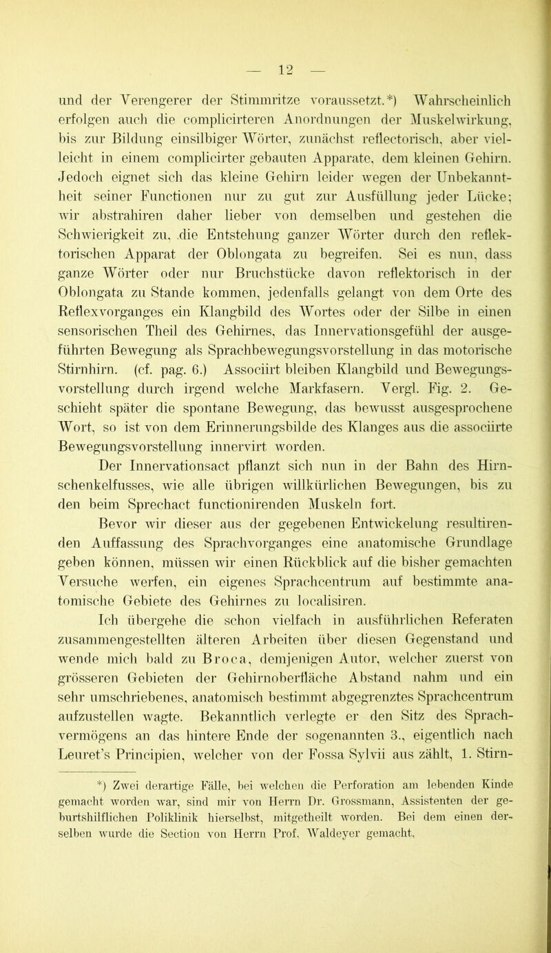 und der Verengerer der Stimmritze voraiissetzt.*) Wahrscheinlich erfolgen auch die complicirteren Anordnungen der Mnskehvirkung, bis zur Bildung einsilbiger Wörter, zunächst reflectorisch, aber viel- leicht in einem complicirter gebauten Apparate, dem kleinen Gehirn. Jedoch eignet sich das kleine Gehirn leider wegen der Unbekannt- beit seiner Functionen nur zu gut zur Ausfüllung jeder Lücke; Avir abstrahiren daher lieber von demselben und gestehen die SchAvierigkeit zu, .die Entstehung ganzer Wörter durch den reflek- torischen Apparat der Oblongata zu begreifen. Sei es nun, dass ganze Wörter oder nur Bruchstücke davon reflektorisch in der Oblongata zu Stande kommen, jedenfalls gelangt von dem Orte des Reflexvorganges ein Klangbild des Wortes oder der Silbe in einen sensorischen Theil des Gehirnes, das Innervationsgefühl der ausge- führten Bewegung als SprachbeAvegungsvorstellung in das motorische Stirnhirn. (cf. pag. 6.) Associirt bleiben Klangbild und Bewegungs- vorstellung durch irgend Avelche Markfasern. Vergl. Fig. 2. Ge- schieht später die spontane Bewegung, das beAvusst ausgesprochene Wort, so ist von dem Erinnerungsbilde des Klanges aus die assocnrte Bewegungsvorstellung innervirt worden. Der Innervationsact pflanzt sich nun in der Bahn des Hirn- schenkelfusses, Avie alle übrigen willkürlichen BeAvegungen, bis zu den beim Sprechact functionirenden Muskeln fort. Bevor Avir dieser aus der gegebenen Entwickelung resultiren- den Auffassung des Sprachvorganges eine anatomische Grundlage geben können, müssen wir einen Rückblick auf die bisher gemachten Versuche Averfen, ein eigenes Sprachcentrum auf bestimmte ana- tomische Gebiete des Gehirnes zu localisiren. Ich übergehe die schon vielfach in ausführlichen Referaten zusammengestellten älteren Arbeiten über diesen Gegenstand und wende mich bald zu Broca, demjenigen Autor, welcher zuerst von grösseren Gebieten der Gehirnoberfläche Abstand nahm und ein sehr umschriebenes, anatomisch bestimmt abgegrenztes Sprachcentrum aufzustellen Avagte. Bekanntlich verlegte er den Sitz des Sprach- vermögens an das hintere Ende der sogenannten 3., eigentlich nach Leuret’s Principien, Avelcher von der Fossa Sylvii aus zählt, 1. Stirn- *) Zwei derartige Fälle, bei welchen die Perforation am lebenden Kinde gemacht worden war, sind mir von Herrn Dr. Grossmann, Assistenten der ge- burtshilflichen Poliklinik hierselbst, mitgetheilt worden. Bei dem einen der- selben wurde die Section von Herrn Prof, Waldeyer gemacht,