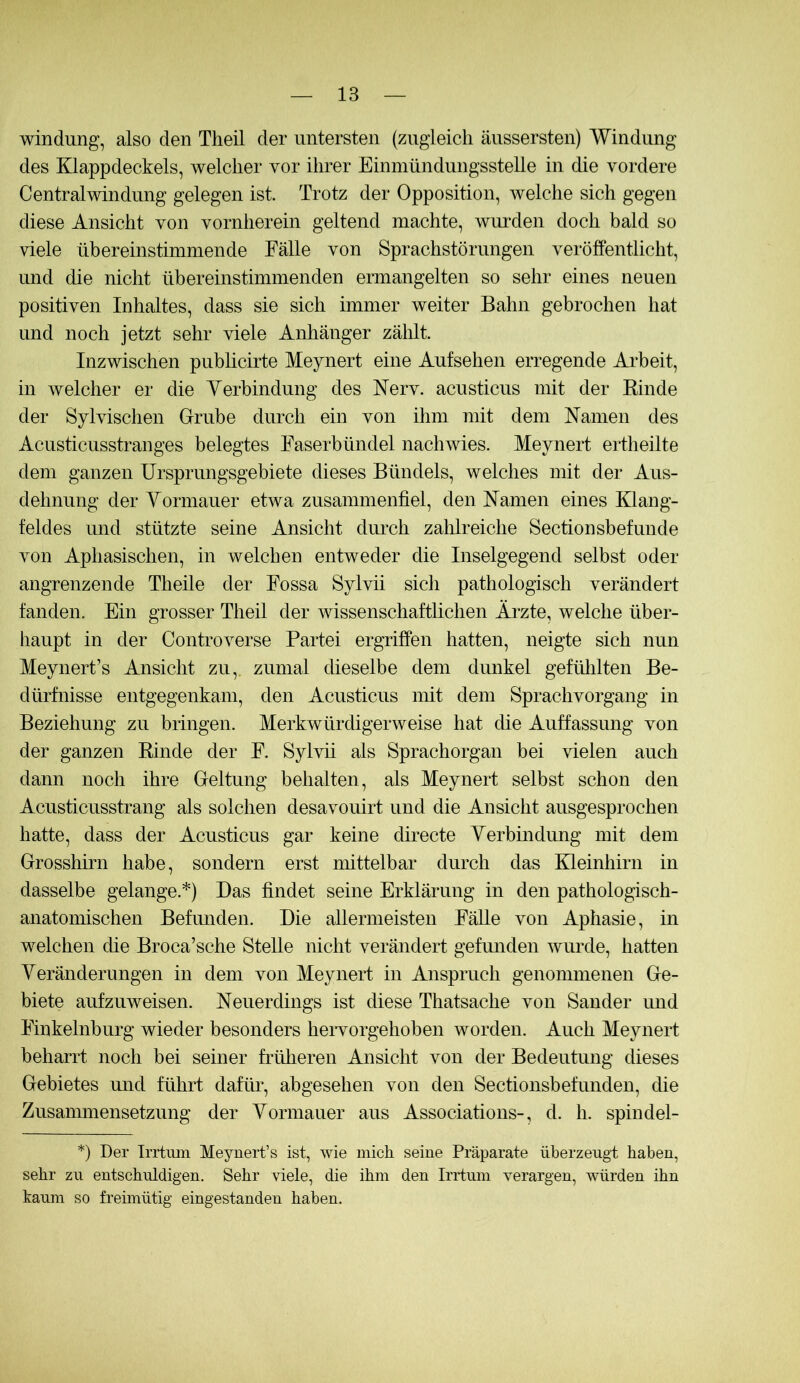 Windung, also den Theil der untersten (zugleich äussersten) Windung des Klappdeckels, welcher vor ihrer Einmündungsstelle in die vordere Centralwindung gelegen ist. Trotz der Opposition, welche sich gegen diese Ansicht von vornherein geltend machte, wurden doch bald so viele übereinstimmende Fälle von Sprachstörungen veröffentlicht, und die nicht übereinstimmenden ermangelten so sehr eines neuen positiven Inhaltes, dass sie sich immer weiter Bahn gebrochen hat und noch jetzt sehr viele Anhänger zälilt. Inzwischen pubhcirte Meynert eine Aufsehen erregende Arbeit, in welcher er die Yerhindung des Nerv, acusticus mit der Kinde der Sylvischen Grube durch ein von ihm mit dem Namen des Acusticusstranges belegtes Faserbündel nachwies. Meynert ertheilte dem ganzen Ursprungsgebiete dieses Bündels, welches mit der Aus- dehnung der Yormauer etwa zusammenfiel, den Namen eines Klang- feldes und stützte seine Ansicht durch zahlreiche Sectionsbefunde von Aphasischen, in welchen entweder die Inselgegend selbst oder angrenzende Theile der Fossa Sylvü sich pathologisch verändert fanden. Ein grosser Theil der wissenschaftlichen Ärzte, welche über- haupt in der Controverse Partei ergriffen hatten, neigte sich nun Meynert’s Ansicht zu,, zumal dieselbe dem dunkel gefülilten Be- dürfnisse entgegenkam, den Acusticus mit dem Sprachvorgang in Beziehung zu bringen. Merkwürdigerweise hat die Auffassung von der ganzen Rinde der F. Syhdi als Sprachorgan bei vielen auch dann noch ihre Geltung behalten, als Meynert selbst schon den Acusticusstrang als solchen desavouirt und die Ansicht ausgesprochen hatte, dass der Acusticus gar keine directe Yerbmdung mit dem Grosshirn habe, sondern erst nüttelbar durch das Kleinhirn in dasselbe gelange.*) Das findet seine Erklärung in den pathologisch- anatonüschen Befmiden. Die allermeisten Fälle von Aphasie, in welchen die Broca’sche Stelle nicht verändert gefunden wurde, hatten YeränderuIlgen in dem von Meynert in Anspruch genommenen Ge- biete aufzuweisen. Neuerdings ist diese Thatsache von Sander und Finkelnburg wieder besonders hervorgehoben worden. Auch Meynert beharrt noch bei seiner früheren Ansicht von der Bedeutung dieses Gebietes mid führt daftm, abgesehen von den Sectionsbefunden, die Zusammensetzung der Yormauer aus Associations-, d. h. spindel- *) Der Irrtum Meynert’s ist, wie mich seine Präparate überzeugt haben, sehr zu entschuldigen. Sehr viele, die ihm den Irrtum verargen, würden ihn kaum so freimütig eingestanden haben.